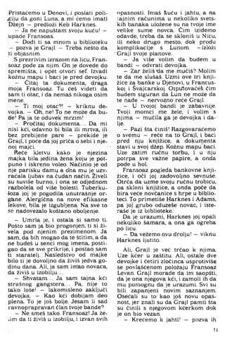 Pristaćemo u Denovi, i poslati poli-
.ciju da goni Luna, a mi ćemo imati
Džejn — predloži Keb Harknes.
- Ja ne napuštam svoju kuću! —
upade Fransoas.
- Dodi ti sa mnom u biblioteku
- pozva je Graji. - Treba nešto da
tiobjasnim.
S prezrivim izrazom na licu, Fran-
soaz pode za njim. On je dovede do
spremišta, i opet otvori sef. Izvadi
kožnu mapu i baci je pred devojku.
- Ćitaj . ta dokumenta, draga
moja Fransoaz. Tu ćeš videti da
sam ti otac, i da nemaš nikoga osim
mene.
- Ti moj otac?! - kriknu de-
vojka. - Oh, ne! To ne može da bu­
de! Pa ja te oduvek mrzim!
- Pročitaj dokumenta... Da mi
nisi kći. odavno bi bila ili mrtva, ili
bez prebijene pare - prekide je
Graji, i poće da joj prića o sebi i nje­
noj majci.
Reće kletvu kako je njezina
majka bila jedina žena koju je pot­
puno i iskreno voleo. Naćinio je od
nje parišku damu a o'na mu je uzv­
raćala ljubav na ćudan način. Živeli
su suviše burno, i ona se odjednom
razbolela od više bolesti. Tuberku­
loza joj je pogodila unutrašnje or­
gane. Alergična na nove efikasne
lekove, bila je izgubljena. Na sve to
se nadovezalo koštano oboljenje.
- Umrla je, i ostala si samo ti.
Pošto sam ja bio progonjen, ti si ži-
vela pod njenim prezimenom. Ja
sam, da bih mogao da te štitim, a da
ne budeš u senci mog imena, posti­
gao da se sve prikrije, i postao sam
ti staratelj. Nasledstvo od majke
bilo ti je dovoljno da živiš jedva go­
dinu dana. Ali, ja sam im'ao novaca,
da živiš u izobilju,..
- Shvatam.,. Ja sam tajna kći
strašnog gangstera... Pa, nije to
tako loše! — lakomisleno zaključi
devojka. — Kao kći dobijam deo
plena. To je još bolje. Jesam li sad
ravnoprapravan član tvoje bande?
- Ne smeš tako. Fransoaz! Ja že-
iim da ti živiš u izobilju, i izvan svih
opasnosti. Imaš fcuću i jahtu, a na
tajnim računima u nekoliko svets-
kih banaka uložene su na tvoje ime
velike sume novca. Čim izidemo
odavde, treba da se skloniš u Nicu,
ili neko drugo mesto, dok prođu
komplikacije s Lunom —izloži
Graji svoje planove.
- Ja više volim da budem u
bandi - odvrati devojka.
- Zar želišxia me mučiš? Molim
te da me slušaš. Uzmi ove tri knji­
žice za banke u Djenovi, u Francus­
koj i Švajcarskoj. Oiputovaćeš čim
budem siguran da Lun ne može da
te nađe - nervozno reče Graji.
- U tvojoj bandi je zabavnije.
Tvoji momci me žele. i volim s
njima - mučila ga je devojka i da--
lje.
- Pazi šta činiš! Razgovaraćemo
o svemu - reče na to Graji, i baci
pred nju knjižice, a dokumenta
stavi u svoj džep. Kožnu mapu'baci.
Uze zatim ručnu torbu, i u nju
potrpa sve važne papire, a onda
pođe u hol.
Fransoaz pogleda bankovne knji­
žice. i oči joj zadovoljno sevnuše.
Otrča da uzme svoju ručnu trobicu.
pa skloni knjižice, a onda poće da
bira veće novčanice s hrpe u biblio­
teci. To primetiše Harknes i Adams.
pa joj grubo oduzeše novac, i iste-
raše je iz biblioteke.
Da je urazumi. Harknes joj opali
nekoliko šamara, a ona ga ogreba
po licu,
- Da vežemo ovu drolju! — viknu
Harknes Ijutito,
Ali, Graji je već trčao k njima.
Uze kćer u zaštitu. Ali, ostale dve
devojke i četiri zločinca uspi'otiviše
se povlašćenom položaju Fransoaz
Levan. Graji morade da im saopšti,
da je ona njegova kći, i zamoli ih da
mu pomognu da je urazumi. Svi su
bili zapanjeni novim saznanjem.
Osećali su to kao još novu opas­
nost, jer znali su da Graji pamti šta
su činili s njegovom kćerkom dok
je on bio vezan.
- Krećemo k jahti! - pozva ih
li
 