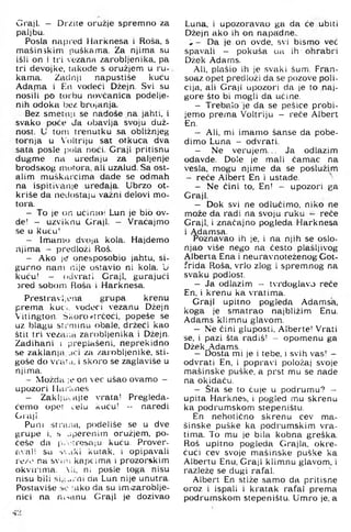 Graji. - Divite oružje spremno za
paljbu.
Posla napred Harknesa i Roša, s
mašinskim puškama. Za njima su
išli on i tri vozana zarobljenika, pa
tri devojke, takode s oružjem u ru­
kama. Zadnji napustiše kuću
Adama i F,n vodeći Džejn. Svi su
nosili po torbu novćanica podelje-
nih odoka bez brojanja.
Bez smetnii se nađoše na jahti, i
svako poće đa obavlja svoju duž­
nost. U torn trenutku sa obližnjeg
tornja u Voltriju sat otkuca dva
sata posle pola noći. Graji pritisnu
dugme na uređaju za paljenje
brodsKog inutora, ali uzalud. Sa ost­
alim muškarcima dade se odmah
na ispitivanje uređaja. Ubrzo ot-
kriše da nedostaju važni delovi mo­
tora.
- To je on ućinioi Lun je bio ov-
de! — uzviknu Graji. — Vraćajmo
se u kuću'
- Imamo dvoja kola. Hajdemo
njima - predloži Roš.
- Ako je onesposobio jahtu, si­
gurno nam nije ostavio ni kola. U
kuću! - odvrati Graji, gurajući
jred sobom Floša i Harknesa.
Prestravljona grupa krenu
prema kuci, vodeći vezanu Džejn
Vitington. Skoro »trčeći, popeše se
uz blagu sri'niinu obale, držeći kao
štit tri veza.ui zarobljenika i Džejn.
Zadihani i preplašeni, neprekidno
se zaklanja,.ici za zarobljenike, sti­
goše do vrar^i, i skoro se zaglaviše u
njima.
- Možda le on vec ušao ovamo -
upozori llui l'.nes
- Zakl|LK.ajte vrata! Pregleda-
ćemo opet celu k u ć u ! - naredi
Graji.
Puni strana, podeliše se u dve
grupe i, s jperenim oružjem, po­
češe da i'-.i U'esaju kuću. Prover-
a'.ali su ■>'.aki kutak, i opipavali
re/o na svin; kapcima i prozorskim
okvirima. Ali, ni posle toga nisu
nisu bili sig...-ni da Lun nije unutra.
Postaviše :ako da su imizaroblje-
nici na ni-.anu. Graji je dozivao
Luna, i upozoravao ga da će ubiti
Džejn ako ih on napadne..
Da je on ovde, svi bismo već
spavali — pokuša ua ih ohrabri
Džek Adams.
Ali, plašio ih je svaki šum, Fran-
soaz opet predloži da se pozove poli­
cija, ali Graji upozori da je to naj­
gore što bi mogli da učine.
- Trebalo je da se pešice probi-
jemo prema Voltriju - reče Albert
En,
- Ali, mi imamo šanse da pobe-
dimo Luna - odvrati.
- Ne verujem.., Ja odlazim
odavde. Dole je mali čamac na
vesla, mogu njime da se poslužim
- reče Albert En i ustade.
- Ne čini to. En! - upozori ga
Graji.
- Dok svi ne odlučimo, niko ne
može da radi na svoju ruku reče
Graji, i značajno pogleda Harknesa
i Adamsa.
Poznavao ih je, i na njih se oslo-
njao više nego na često plašljivog
Alberva Ena i neuravnoteženog Got-
frida Roša, vrlo zlog i spremnog na
.svaku podlost.
- Ja odlazim - tvrdoglavo reče
En, i krenu ka vratima.
Graji upitno pogleda Adamsa,
koga je smatrao najbližim Enu.
Adams klimnu glavom.
- Ne čini gluposti, Alberte! Vrati
se, i pazi šta radiš! - opomenu ga
Džek Adams.
- Dosta mi je i tebe, i svih vas! -
odvrati En. i popravi položaj svoje
mašinske puške, a prst mu se nađe
na okidaču.
- Sta se to čuje u podrumu? -
upita Harknes, i pogled mu skrenu
ka podrumskom stepeništu.
En nehotično skrenu cev ma­
šinske puške ka podrumskim vra­
tima. To mu je bila kobna greška.
Roš upitno pogleda Grajla, okre­
ćući cev svoje mašinske puške ka
Albertu Enu, Graji klimnu glavom, i
razleže se dugi rafal.
Albert En stiže samo da pritisne
oroz i ispali i kratak rafal prema
podrumskom stepeništu. Umro je, a
 