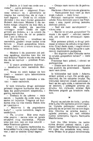 — Dakle, je li kod vas ovde sve u
redu? — upita policajac.
— Ne baš sve - odgovori Fran-
soaz smejući se. i poverljivo se
nagnu ka naredniku, da je ćuje i
kad šapuće - Ovde su tri mlade
devojke i moj stari čuvar, gospodin
Robert Atkinson. Možete li da ne­
kako njega uhapsite za koji dan, a
onda da dodete da završite
•istragu« ovde? Endži će opet
grmeti po dobošu, a i ja umem da
podignem buku da će se požaliti
čak i oni iz Denove.
- O, sinjorina.,. — smeškao se
narednik, gladeći svoje tanke crne
brčiće. — Znam gospodina Atkin-
sona... Jedini on u ovom kraju ima
ovakva kola...
— Možete li da pozovete još jed­
nog zgodnog momka kao što ste
vas dvojica? Kažite mu da ovde ima
šta da se ispituje — predloži Fran-
soaz.
— U osam predajemo dužnost..,
- neodlučno reče narednik Bor-
dini.
- Niste mi rekli kakav će biti
treći — nastavi igru lakomislena
Fransoaz.
- Imamo lepih momaka u sta­
nici — reče narednik.
U tom trenutku drugi policajac
primeti tragove kuršuma oko pro­
laza ka podrumskom stepeništu, i
gurnu narednika.
- Trebalo bi da uđemo — reće
zatim. - Izgleda da ovde nisu bile
samo tri lepotice. Tragova od kur­
šuma ima na više mesta. Dakle, bilo
je i pucnjave
- Možemo li da pogledamo
kuću? - Lipita narednik, naglo se
uozbiljivši.
— Pa, izvolite... Bile smo malo
više popile, i zaista smo se igrale
oružjem mog staratelja... Pucale
smo sve dok nas on nije smirib —
reče Fransoaz glasno.
Graji i tri njegova razbojnika su,
kroz odškrfnuta vrata, slušali razgo­
vor, i sad se slediše. Graji šapnu:
44
- Ostaje nam samo da ih pohva­
tamo.
Harknes i Roš klimnuše glavama.
- Nastupićete kad vam ja dam
znak rukom - reče Graji.
Policajci nastupiše neoprezno, i
uđoše. Nisu dovoljno pazili na Fran­
soaz, i ona, ispod jednog jastuka,
dohvati pištolj.
- Sad ste naši zarobljenici! -
viknu ona.
' — Bacite to oružje, gospođice! To
može i da opali! — odvrati nared­
nik, još uvek ne shvatajući opas­
nost.
Nije potezao pištolj, a drugi poli­
cajac je čekao na odluku svog stare-
šine. Graji dade znak, i naglo otvori
vrata. Harknes i Roš istupiše s upe­
renim mašinskim puškama.
- Svi dignite ruke! Otkuda vama
to oružje, gospođice Levan? - reče
Harknes.
Fransoaz baci pištolj, i obrati se
policajcima:
- Znala sam da će ovi pucati ako
vas pustim da pretresate... Spasla
sam vam život.
Iz biblioteke tad izide i AdalTis,
držeći pištolj u ruci. On priđe poli­
cajcima, da im oduzme oružje. Taj
trenutak iskoristi mlađi policajac, i
baci se ka uglu zida, s namerom da
se zakloni, i pobegne prema po­
drumu. Ali, cirkuski strelac Keb
Harknes pogodi ga kratkim rafa­
lom.
X
Pucnji se začuše do kola, i probu-
diše Luna. On oprezno proviri napo­
lje. Ugleda policajski motocikl, i
pokuša da se priseti što se sve dogo­
dilo. Osvrnu se prema kapiji, i
ugleda poznatu, ali sad nekako
čudno izmenjenu figuru Samjuela
Makfersona.
Lun mu tiho zviznu, na samo
njima dvojici poznat način, i glo­
mazni Samjuel Makferson zastade.
Ali ruke mu ostadoše kraj revol­
vera. Držao ih je poput revolveraša
 