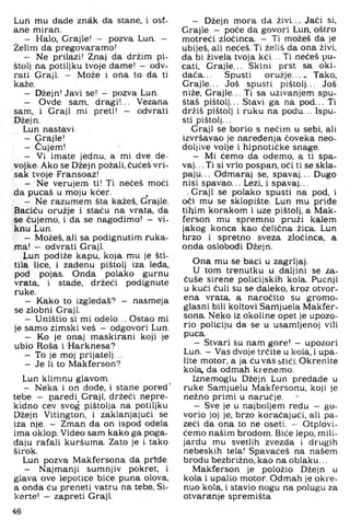 Lun mu dade znak da stane, i ost­
ane miran.
Halo, Grajle! — pozva Lun. —
Želim da pregovaramo!
- Ne prilazi! Znaj da držim pi­
štolj na potiljku tvoje dame! — odv­
rati Graji. — Može i ona to da ti
kaže.
- Džejn! Javi se! - pozva Lun.
- Ovde sam, dragi!... Vezana
sam, i Graji mi preti! - odvrati
Džejn.
Lun nastavi:
- Grajle!
- Čujem!
- Vi imate jednu, a mi dve de-
vojke. Ako se Džejn požali, čućeš vri­
sak tvoje Fransoaz!
- Ne verujem ti! Ti nećeš moći
da pucaš u moju kćer. ^
- Ne razumem šta kažeš, Grajle.
Baciću oružje i staću na vrata, da
se čujemo, i da se nagodimo! - vi­
knu Lun.
- Možeš, ali sa podignutim ruka­
ma! — odvrati Graji.
Lun podiže kapu, koja mu je šti­
tila lice, i zadenu pištolj iza leda,
pod pojas. Onda polako gurnu
vrata, i stade, držeći podignute
ruke.
- Kako to izgledaš? - nasmeja
se zlobni Graji.
- Uništio si mi odelo... Ostao mi
je samo zimski veš — odgovori Lun.
- Ko je onaj maskirani koji je
ubio Roša i Harknesa?
- To je moj prijatelj...
- Je li to Makferson?
Lun klimnu glavom.
- Neka i on dode, i stane pored’
tebe - naredi^ Graji, držeći nepre­
kidno cev svog pištolja na potiljku
Džejn Vitington, i zaklanjajući se
iza nje. — Zman da on ispod odela
ima oklop. Video sam kako ga poga­
đaju rafali kuršuma. Zato je i tako
širok.
Lun pozva Makfersona da priđe.
- Najmanji sumnjiv pokret, i
glava ove lepotice biće puna olova,
a onda ću preneti vatru na tebe, Si-
kerte! - zapreti Graji.
- Džejn mora da živi... Jaći si,
Grajle - poće da govori Lun. oštro
motreći zloćinca. - Ti možeš da je
ubiješ, ali nećeš. Ti želiš da ona živi.
da bi živela tvoja kći... Ti nećeš pu­
cati, Grajle... Skini prst sa oki­
dača. .. Spusti oružje... . Tako,
Grajle... Još spusti pištolj... Još
niže, Grajle... Ti sa uživanjem spu­
štaš pištolj... Stavi ga na pod... Ti
držiš pištolj i ruku na podu... Ispu­
sti pištolj...
Graji se borio s nečim u sebi, ali
izvršavao je naređenja čoveka neo­
doljive volje i hipnotičke snage.
— Mi ćemo da odemo, a ti spa­
vaj. .. Ti si vrlo pospan, oči ti se skla­
paju. .. Odmaraj se, spavaj... Dugo
nisi spavao... Lezi. i spavaj...
.Graji se polako spusti na pod, i
oči mu se sklopište. Lun mu priđe
tihim korakom i uze pištolj, a Mak­
ferson mu spremno pruži kalem
jakog konca kao čelična žica. Lun
brzo i spretno sveza zločinca, a
onda oslobodi Džejn.
Ona mu se baci u zagrljaj.
U tom trenutku u daljini se za-
čuše sirene policijskih kola. Pucnji
u kući čuli su se daleko, kroz otvor­
ena vrata, a naročito su gromo­
glasni bili koltovi Samjuela Makfer­
sona. Neko iz okoline opet je upozo­
rio policiju da se u usamljenoj vili
puca.
- Stvari su nam gore! - upozori
Lun. - Vas dvoje trčite u kola, i upa­
lite motor, a ja ću vas stići. Okrenite
kola. da odmah kr enemo.
Iznemoglu Džejn Lun predade u
ruke Samjuelu Makfersonu, koji je
nežno primi u naručje.
— Sve je u najboljem redu - go­
vorio joj je, brzo koračajući, ali pa­
zeći da ona to ne oseti. - Otplovi-
ćemo našim brodom. Biće lepo, mili­
jardu mu svetlih zvezda i drugih
nebeskih tela! Spavaćeš na našem
brodu bezbrižno, kao na oblaku...
Makferson je položio Džejn u
kola i upalio motor. Odmah je okre­
nuo kola, i stavio nogu na polugu za
otvaranje spremišta
46
 