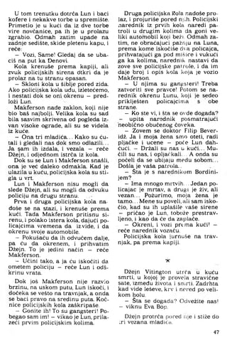 u tom trenutku dotrča Lun i baci
kofere i nekakve torbe u spremište.
Primetio je u kući da iz dve torbe
vire novčanice, pa ih je u prolazu
zgrabio. Odmah zatim upade na
zadnje sedište, skide pletenu kapu, i
reče:
- Vozi, Same! Gledaj da se uba­
ciš na put ka Denovi.
Kola krenuše prema kapiji, ali
zvuk policijskih sirena đtkri da je
prolaz na tu stranu opasan.
- Skloni kola u šiblje pored zida.
Ako policijska kola uđu, izletećemo,
i nestati dok se oni okrenu - pred­
loži Lun.
Makferson nađe zaklon, koji nije
bio baš najbolji. Velika kola su sad
bila sasvim skrivena od pogleda iz­
van visoke ograde, ali su se videla
iz kuće.
- Ona tri mladića... Kako su ću-
tali i gledali nas dok smo odlazili...
Ja ^am ih izdala, i vezala — reče
Džejn. i odjednom istrča iz kola.
Dok su se Lun i Makferson snašli,
ona je već daleko odmakla. Kad je
ulazila u kuću, policijska kola su sti­
gla u vrt.
Lun i Makferson nisu mogli da
slede Džejn, ali su mogli da odvuku
policiju na drugu stranu.
Prva i druga policijska kola na­
đoše se na stazi, i krenuše prema
kući. Tada Makferson pritisnu si­
renu, i polako istera kola, dajući po­
licajcima vremena da izvide, i da
okrenu svoje automobile.
- Pokušaću da ih odvučem dalje,
pa ću da okrenem, i prihvatim
Džejn. To je jedini način - reče
Makferson.
- Učini tako, a ja ću iskočiti da
ometem policiju - reče Lun i ođš-
krinu vrata.
Dok još Makferson nije razvio
brzinu, na uskom putu, Lun iskoči, i
dočeka se vešto na travnjak, a onda
se baci pravo na sredinu puta. Koč­
nice policijskih kola zaškripaše.
- Gonite ih! To su gangsteri! Po-
begao sam im! - vikao je Lun, prila­
zeći prvim policijskim kolima.
Druga policijska Kola nađoše pro­
laz, i projuriše pored njih. Policijski
narednik iz prvih kola naredi pa­
troli u drugim kolima da goni ve­
liki automobil koji bež). Odmah za­
tim, ne obraćajući pažnju na Luna,
prema kome iskočiše da policajca,
prihvatajući ga pod mišice i vukući
ga ka kolima, narednik nastavi da
zove sve policijske patrole, i da im
daje broj i opis kola koja je vozio
Makferson.
- U njima su gangsteri! Treba
zatvoriti sve pravce! Potom se na­
rednik okrenu Lunu, koji je sedeo
priklješten policajcima s obe
strane.
- Ko ste vi, i šta se ovde događa?
- upita narednik posmatrajući
neobično obučenog čoveka.
- Zovem se doktor Filip Bever-
idž. Ja i moja žena smo oteti, radi
pljačke i učene - poče Lun dah-
ćući. - Držali su nas u kući... Mu­
čili su nas. i opljačkali... A onda su
počeh da se ubijaju medu sobom...
Došla je vaša patrola..
- Šta je s narednikom Bordini-
jem?
- Ima mnogo mrtvih... Jedan po­
licajac je mrtav, a drugi je živ. ali
vezan... Požurimo, moja žena je
tamo... Mene su poveli, ali sam isko­
čio. kad su ih uplašile vaše sirene
- pričao je Lun, tobože prestrav­
ljeno. i kao da će da zaplače.
- Okreni, i vozi prema kući! -
reče narednik vozaču.
Policijska kola jurnuše na trav­
njak, pa prema kapiji.
X
Džejn Vitington utrra u kuću
smrti, u kojoj je provela stravične
sate, između života i snii'ti. Zadrhta
kad vide leševe, krv i nci’ed po veli­
kom holu.
- Šta se događa? Odvežite nas!
- viknu Eva Hop.
Džejn protrča pored iije i stiže do
;ri vezana mladića.
47
 