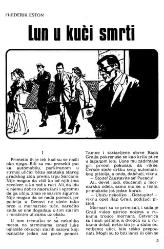 I'IIF'DERIK EŠTON
Lun u kući smrti
I
Primetio ih je tek kad su se našli
oko njega. Bili su mu presekli put
ka automobilu, parkiranom u
strmoj uličici blizu ostataka starog
gradskog zida prema trgu Sarcano,
Nije mogao da vidi ko od njih ima
revolver, a ko nož u ruci. Ali, da idu
k njemu dobro naoružani i spremni
da ga ubiju, znao je sasvim sigurno.
Nije mogao da se nada pomoći, jer
policija u Denovi ne uleće tako
brzo u mornarske tuče, naročito
kada se one događaju uitim starim
i mračnim ulicama uz obalu.
I
U tom trenutku se sa nekoliko
mesta na strminama iznad luke
oglasiše otkucaji starih satova koji
oznaćiše jedan sat posle ponoći.
Tamne i sastavljene obrve Rapa
Grajla pokrenuše se kao krila ptice
u laganom letu. Usne mu zadrhtaše
pri prvom pokušaju da vikne.
Čvršće steže dršku svog automats­
kog pištolja, a onda, dahćući, viknu;
- Stojte! Zaustavite se! Pucaču!
Ali, devet ljudi, obučenih u mor­
narska odela, samo mu se, u tišini,
primakoše još jedan korak.
- Ubiću nekoliko... Odstupite! -
viknu opet Rap Graji, podižući pi­
štolj.
Mornari su se primicali, i sada je
Graji video oštrice noževa u ru­
kama trojice mornara. Četvorica
su imali pištolje, a dvojica su u ru­
kama držali nešto što je, u slabo os-
vetljenoj ulici, bilo teško prepoz­
nati. Mogli su to biti lanci ili olovne
 