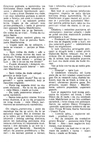 Grajlove podvale, u spremištu iza
biblioteke. Džejn nade tobožnje le-
kove, i običnom bombonom »pov­
rati« Luna u život. Donese mu vode,
i on otpi nekoliko gutljaja, a zatim
sede u fotelju, još uvek s rukama u
lisicama, ali i sa sakoom preko
krila. Uspeo je da uključi svoj
primo-predajnik, i sada je govorio
reći poznate Samu Makfersonu:
- Ne znam šta je sa Samom...
On treba da se vrati... Treba da ču­
jemo Sama...
Odmah zatim nasloni glavu na
ruke i sako. Ćuo je poruku Sam-
juela Makfersona.
- Uspeo sam da se odlepim, i
sada se vraćam - javljao je Mak-
ferson.
- Sam treba da dode, i uđe u
kuću. On -treba mirno da nam se
priključi. Treba da se preda policiji,
pa će sve biti dobro - pričao je
Lun. — Da li će on da me shvati?
- Čujem, shvatam, i dolazim, mi-
lion mu kuća punih leševa! — odv­
rati Makferson.
- Sam treba da dode odmah -
govorio je dalje Lun.
- Šta je vašem mužu? Šta on to
govori? - upita narednik, koji je
razumeo engleski.
- Posle tog napada misi; su mu
uvek zbrkane... No to će da prođe
- reče Džejn. i stade uz Luna.
- Da, ipak, pozovemo iekara? —
upita narednik.
- Samo ćete gubiti vreme. Vršite
svoju dužnost, a ja ću da pripazim
na svog muža — reče Džejn, šar­
mantno se osmehnuvši naredniku.
On slegnu ^ramenima, i poče da
naređuje šta da se učini, da bi se
sačuvali tragovi. Bio je svestan da
je to teško, jer pet leševa, četvorice
ubijenih i jednog umrlog zločinca,
zatim leš nedužnog policajca, dva
vezana zločinca, tri nepoznata muš­
karca i dve devojke, a uz sve to i
engleski par Beveridž... Narednik
odluči da pozove prefekturu u De-
no''i i da zatraži pomoć u istrazi.
kao i tehničku ekipu, s policijskim
■3karom.
Baš kad je završavao teJefonski
razgovor, napolju se začu škripa
kočnica dvaju a.utomobila. To je
Makferson stigao nazad, ali pristi-
zao je i policijski automobil. Mor­
nar potrča prema kući, iako su mu
policajci vikali da stane, ili će pu­
cati.
Odjeknu i nekoliko pucnjeva, ali
»oklopljeni« mornar umače, i nade
se pred cevima mašinskih pušaka
policajaca u kući. '
- Predajem se! Došao sam da vi­
dim šta se događa ovde u kući, sto
mu jutarnjih gužvi! - izdeklemova
Sam na engleskom.
U tom trenutku pristigoše poli­
cajci iz drugih kola i vozač prvih.
Opkoliše Sama vešajući mu se o
mišice. On ih malo podiže, i hteđe
da ih strese, kao dosadne pijavice,
ali Lun mu dade znak da bude mi­
ran.
Već je bilo vreme da se nešto pre-
duzme.
- Disanje! - rgče Lun.
U sledećem trenutku od Luna
poče da se širi snažan uspavljujući
gas. On je, vezanih ruku. mahao sa­
koom, kao da se hladi, a time je, u
stvari, ubrzavao dejstvo gasa. Svi
prisutni, izuzev Džejn i Makfer­
sona, uskoro popadaše, uspavani
gasom.
Lun je zapamtio kod kojeg poli­
cajca su ključevi od lisica, i reče
Džejn da ih nade, i da mu oslobodi
ruke. Makferson je već bio uvežban
saradnik, i brzo sveza sve policajce.
Zatim, na zahtev Džejn Vitington,
upotrebi specijalno sredstvo da os-
vesti Filipa Britala, Karla Navoni^a
i Usami Fujia.
- Uzmite jahtu, i otplovite od­
mah - predloži Lun.
- Ne. Ja ostajem da svedoćim
protiv Brajla! - ponosno reče Filip
Brital. - Ako i sam zaglavim koji
mesec, nije strašno.
- Ostajem i ja. kad me vi ne pri­
mate da pođem s vama - izjavi
Navo, i stade uz Britala.
49
 