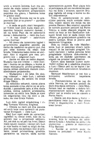 uvek u svojim kolima. Lun mu po-
može da malo izmeni izgled lica. i
boju kose. Naročitim preparatom
poprska mu glavu, i Samova kosa
glatko složi.
- Ni moja Brenda me ne bi pre­
poznala! Zar je to pravo? - gunđao
je mornar.
- A sada se gubi, stari kavgadži-
jo! Vidim kod onih kuća malo pri­
stanište. Iznajmi motorni čamac, i
idi na brod. Pazi da ne zaboraviš
novac i dokumenta - reče mu Lun.
- A vas dvoje? - zabrinuto
upita mornar.
- Mi ćemo da izmenimo izgled i
pripremimo pogodne pasoše, pa
ćemo da izađemo na glavni put. Još
pre tebe bićemo na obali kod
broda. Videćemo kako ćemo se ukr­
cati. Ako ti stigneš pre nas, pri­
premi sve - odgovori Lun.
- Javite mi ako se nešto dogodi.
Slušaču vas sve vreme — reče mor­
nar i kucnu se po džepu, u kome je
imao minijaturni primo-predajnik,
spolja sličan običnom malom tran-
zistorskom prijemniku.
- Slušaćemo i mi tebe. Do sko-
rog viđenja! - reče Lun, i odmah
pristupi poslu, da izmeni lik svoje
drage Džejn.
Za nekoliko sekundi, njena plava
kosa postade crna, obrve joj se pro-
dužiše, i postadoše jače, a dva mala
uloška, slična zubnim protezama,
izmeniše joj oblik lica. Sada je njen
lik odgovarao liku na slici u pa­
sošu, na ime Grejs Volton.
Lun dobi izgled mladolikog i ri-
deg Tomasa Voltona, Engleza.
- Ostala su nam još dva pasoša
od onih koje smo spremili za puto­
vanje Evropom - reče Lun.
Kad Lun opet sede za upravljač,
izgledali su oboje sveži, kao da su
proveli noć u prijatnom odmoru.
Ali, još dok su se peli ka Ivrei, Džejn
malo spusti naslon, i sklopi oči. Lun
je nije budio ni kad su stigli do ka­
pije na ulazu na autoput, koji je pro­
lazio iznad primorskog gradića,
paralelno sa starim, sada suviše
opterećenim putem. Kod ulaza bilo
je.policajaca, ali oni ne obratiše paž­
nju na' kola i strance, sasvim dru­
gog izgleda od onog o kome su do­
bili obaveštenje.
Nisu ih uznemiravale ni poli­
cijske patrole, kojih sretoše neko­
liko, vozeći skoro sto milja na sat
prema Denovi. Bez smetnji spustiše
se novom putnom petljom ka Porto
Vekiju, a onda obaiom stigoše na
molo uz koji je bio Sam'juelov luk­
suzni brod, koji je sada nosio ime
»Nion«, po grancuskom gradiću na
jezeru Leman. Brod je plovio pod
zastavom Urugvaja.
Dok su čekali da vide Makfer-
sona, Lun je pakovao stvari, spre­
majući ih za carinski pregled. Us­
lužni carinici i lučka policija brzo
pregledaše njihova dokumenta i
kola, pa im dadoše »permeso« za
ulazak na prostor kod dizalice.
Četvrt sata kasnije Lunov auto­
mobil njihao s« o užadima dizalice,
a Lun i Džejn peli su se lepim i be--
lim platnom, uokvirenim brodskim
mostom.
Samjuel Makferson je već bio u
kitnjastoj uniformi kapetana
broda.
— Premestićemo se na jug do
ušća Nervia, jer moram posadi da
dam dva daha odmora - reče Mak­
ferson kad se nađoše u dobro kli-
matizovanom salonu. — Moj pi'vi
oficir već je sredio sve za ulazak u
Porto Nervi.
- Dakle, još dva dana u Italiji -
zamišljeno reće Lun, - Bar ćemo
či*‘ati o događajima u kući Fran-
soaz Levan.
- Kad bismo imali šansu da utri’a-
knemo, bilo bi najbolje da odve­
demo Grajla i Adamsa na jahtu i da
otplovimo - glasno je razmi.šljao
Filip Batlind.
- Suviše je mrtvih ovde du
bismo to pokušali - reće Kurio
Navoni,
51
 