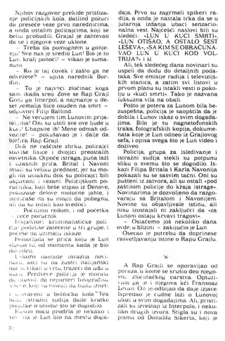Njihov razgovoi' prekide pristiza­
nje policijskih kola. Batlind požuri
da i^reseče veze prvo narednicima,
a onda ostalim policajcima, koji se
behu probudili. Grajal je zahtevao
da se i njegove veze uklone.
- Treba da pomognem u gonje­
nju! Sve nas je sredio Lun! Bio je to
Lun, kralj ponoći! — vikao je suma­
nuto.
- Ko je taj čovek i zašto ga ne
odežete? - upita narednik Bor-
dini.
- To je najv-^ći zločinac koga
sam ikada sreo. Zove se Rap Graji
Goni ga Interpol, a najmanje u de­
set zemalja biće osuđen na smrt -
odjiovOri Filip Batlind.
- Ne verujem tim Lunovim prija­
teljima! Oni su ubili sve ove ljude u
ku( i: Uhapsite ih! Mene odmah od-
veziie! - pokušavao je i dalje da
blefira Rap Graji.
Dok ne raščiste zbrku, policajci
siaMŠe lisice i dvojici preostalih
osvetnika. Otpoće istraga, puna laži
i užasnih priča. Brital i Navoni
•imaii su veliku prednost, jer su mo­
gli da umaknu dok su policajci bili
uspavani i vezani. Policijskom po-
rućriiku, koji bese stigao iz Đenove,
pokazaše delovo motorne jahte, i
ispričaše da su mogli da pobegnu,
■ali da su ostali kao sedoci.
Počriimo redom, i od početka
- roče poručnik.
h-iSj)ekio)'i kriminalističke poli-
ci|i' ijodeliše zatečene u tri grupe, i
počeše da uzimaju iskaze.
Ponavljala se priča koju je Lun
slusiio tu, od momenta kada je bio
do L'den.
1. ''koro nastade invazija novi­
na; n, koji su na žustri italijanski
n;u ii'i vikali u rtu, tražeći da ud|u u
išLiCu Prcd'cco policija je morala
dti :io/vol; da reporteri f'otografišu
iv-Sv-ve. koji su morali da budu izneti
i .i...u'at eni u bolnička kola.'‘ Tek
tadu istražni sudija dade kratke
poc.iitke o ovome što se dogodilo.
Kasno noću prodrla je nekako i
es (ia le Lun bio na mestu dcjga-
daja. Prvo su zagrmeli spikeri ra­
dija, a onda je nastala trka da se u
jutarnja izdanja ubaci senzacio­
nalna vest. Najčešći naslovi bili su
sledeći: »LUN U KUĆI SMRTI«,
»LUN OTIŠAO, A OSTALO SEST
LESEVA«, »s a k im se OBRAČUNA­
VAO LUN U KUĆI KOD VOL-
TRIJA-’ « i si.
Ali, tek sledećeg dana novinari su
uspeli da dodu do detaljnih poda­
taka. Sve emisije radija i televizijs­
kih stanica, a zatim svi listovi u
prvom planu su istakli vesti o poko­
lju u »kući smrti«. Tako je nazvana
luksuzna vila na obali.
Pošto je potera za Lunom bila be-
zuspešna, policija je saopštila da je
dobila i Lunov iskaz o svim događa­
jima. Bilo je tu nagnetofonskih
traka, fotografskih kopija, dokume­
nata koje je Lun odneo iz Grajlovog
sefa, i opisa svega što je Lun video i
doživeo.
Policija, grupa za isledivanje i
istražni sudija stekli su potpunu
sliku o svemu što se dogodilo. Is­
kazi Filipa Britala i Karla Navonija
pokazali su se sasvim tačni. Oni su
pušteni iz zatvora, ali su ostati »pod
zaštitom policije do kraja istrage«.
Novinarima je dozvoljeno da razgo­
varaju sa Britalom i Navonijem.
Novine su objavljivale istinu,' ali
nisu izostajali ni zaključci da »za
Lunom ostaju krvavi tragovi«.
- Ostačemo još nekoliko dana
ovde, u blizini - zaključio je Lun.
Osecao je potrebu da doprinese
rasvetljavanju istine o Rapu Grajlu.
A Rap Grajli se oporavljao od
poraza, u kome se srušio deo njego-
vo^; zločinačkog carstva. Optuži-
'ula ga je i njegova kći Fransoaz
Levan. On je,odbijao da daje izjave.
Ispredao je čudne laži o Lunovoj
ulozi u svim dogadajima. Ali, pristi­
zali su izveštaji iz Interpola, i neko­
liko drugih izvora. Stigla su i nova
pisma od Donalda Sikerta, koji je
rvj
 
