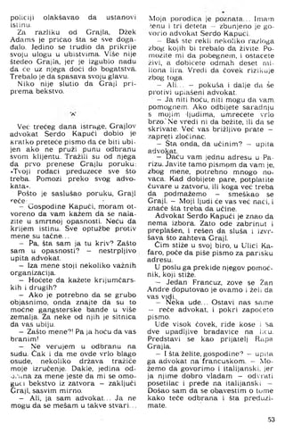 policiji olakšavao da ustanovi
islinu.
Za razliku od Grajia, Džek
Adams je pričao šta se sve doga­
đalo. Jedino se trudio da prikrije
svoju ulogu u ubistvima. Više nije
štedeo Grajia, jer je izgubio nadu
da će uz njega doći do bogatstva.
Trebalo je da spasava svoju glavu.
Niko nije slutio da Graji pri­
prema bekstvo.
Već trećeg dana istrage, Grajlov
advokat Serdo Kapući dobio je
kratko preteće pismo da će biti ubi­
jen ako ne pruži punu odbranu
svom klijentu.. Tražili su od njega
da prvo prenese Grajlu poruku:
»Tvoji rođaci preduzece sve što
treba. Pomozi preko svog advo­
kata«.
Pošto je saslušao poruku. Graji
>"eće:
- Gospodine Kapući, moram ot­
voreno da vam kažem da se nala­
zite u smrtnoj opasnosti. Neću da
krijem istinu. Sve optužbe protiv
mene su taćne...
- Pa, šta sam ja tu kriv? Zašto
sam u opasnosti? - nestrpljivo
upita advokat.
- Iza mene stoji nekoliko važnih
organizacija.
- Hoćete da kažete krijumčars­
kih i drugih?
- Ako je potrebno da se grubo
objasnimo, onda znajte da su to
moćne gangsterske bande u više
zemalja. Za neke od njih je sitnica
da vas ubiju.
- Zašto mene?! Pa ja hoću da vas
branim!
- Ne verujem u odbranu na
sudu. Čak i da me ovde vrlo blago
osude, nekoliko država tražiće
moje izručenje. Dakle, jedina od-
o. una za mene jeste da mi se om o­
gući bekstvo iz zatvora - zaključi
Graji, sasvim mirno.
- Ali, ja sam advokat... Ja ne
mogu da se mešam u takve stvari...
Moja porodica je poznata... Imam
>enu i tri deteta — zbunjeno je go­
vorio advokat Serdo Kapući.
- Baš ste rekli nekoliko razloga
zbog kojih bi trebalo da živite. Po-
mozite mi da pobegnem, i ostacete
živi, a dobićete odmah deset mi-
liona lira. Vredi da ćovek rizikuje
zbog toga.
- Ali... - pokuša i dalje da še
protivi upiašeni advokat.
- Ja niti hoću, niti mogu da vam,
pomognem. Ako odbijete saradnju
s mojim -ljudima, umrećete vrlo
brzo.'Ne vredi ni da bežite, ili da se
skrivate. Već vas brižljivo prate -
zapreti zločinac.
- Šta onda, da učinim? - upita
advokat.
- Daću vam jednu adresu u Pa­
rizu. Javite tamo pismom da vam je,
zbog mene, potrebno mnogo no­
vaca. Kad dobijete pare, potplatite
čuvare u zatvoru, ili koga već treba
da pod mažemo - smeškao se
Graji. - Moji ljudi će vas već naći, i
znače šta treba da učine.
Advokat Serdo Kapući je znao da
nema izbora. Zato ode zabrinut i
preplašen, i rešen da sluša i izvr­
šava što zahteva Graji.
Čim stiže u svoj biro, u Ulici Ka-
faro, poče da piše pismo za parišku
adresu.
U poslu ga prekide njegov pomoć­
nik, koji stiže.
- Jedan Francuz, zove se Žan
Andre doputovao je ovamo i želi da.
vas vidi.
- Neka ude... Ostavi nas same
- reče advokat, i pokri započeto
pismo.
Ude visok ćovek, riđe kose i ^a
dve upadljive bradavice na l;cu.
Predstavi se kao prijatelj Rapa
Grajia.
- I šta želite, gospodine']" - upita
ga advokat na francuskom. — Mo­
žemo da govorimo i italijanski, jer
ja njime dobro vladam — odvrati
posetilac i prede na italijanski -
Došao sam da se obavestim o tome
kako teče odbrana i šta pred uzi­
mate.
.53
 