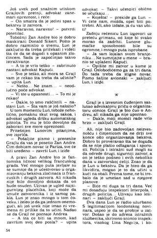 Još uvek pod snažnim utiskom
Crajlovih pretnji, advokat zane­
mari opreznost, i rgče:
- On smatra da je jedini spas u
bekstvu iz zatvora.
- Naravno, naravno! - potvrdi
posetilac.
Tobožnji Žan Andre bio je dobro
maskirani Donald Sikert. Pošto je
dobro razmislio o sVemu, Lun je
zaključio da treba pričekati i videti
šta će da se dogodi s opasnim zlo­
čincem. Sada je započinjao takvo
istraživanje.
- A to je vrlo teško - zabrinuto
nastavi advokat Kapuči.
- Sve je teško, ali mora se. Graji
vam je rekao šta treba da učinite?
— upita Lun.
- Nešto... Ne znam.., - neod­
lučno poče advokat.
- Vi ste u opasnosti... - To mi je
rekao!
- Dakle, to smo raščistili - na­
stavi Lun. - Šta vam je još naložio?
U tom Momentu Lun, tobože neho­
tično, pomaknu skut svog sakoa, i
advokat ugleda dršku automatskog
pištolja. To mu je bilo dovoljno da
zaboravi sve mere opreznosti.
Pritešnjen Lunovim pitanjima,
sve ispriča.
- Pošaljite pismo i prenesite
Crajlu da vas je posetio Žan Andre.
Čim dobijem novac iz Pariza, sve če
biti uređeno - završi Lun, i izide
A pravi Žan Andre bio je fan­
tomska ličnost velikog francuskog
grada. Već mnogo puta javljale su
se sumnje da je učestvovao u orga-
nizovanju bekstva zločinaca iz fran­
cuskih i drugih zatvora. Ali nikada
nije bilo dovoljno dokaza da on
bude osuđen. Uživao je ugled najsi­
gurnijeg plaćenika, koji može da
izvuče zatvorenika i iz samog pa­
kla. Lun je znao mnogo b tom čo-
veku, i želeo je da ga jednom onemo­
gući, ali još uvek nije imao ni vre­
mena ni prilike da to učini. Nadao
se da Graji ne poznaje Andrea
- A šta će biti sa mnom, kad
završim svoj deo posla? - upita
advokat. - Takvi učesnici obično
se ucutkaju...
- Koješta! - prekide ga Lun. -
Vi ćete nam, možda, opet biti po­
trebni. Ali, ako izdate, ja ću vas ubi­
ti!
Zadnju rečenicu Lun izgovori uz
preteču grimasu, od koje bi svako
morao da zadrhti. Lunove glu­
mačke sposobnosti bile su
ogromne, i mnogo puta isprobane.
- Ja sam lojalan svom branje­
niku. .. Ne sumnjajte u rnene - bra­
nio se uplašeni Kapuči.
- Opišite mi zatvor u kome je
Graji. Oslobodićemo ga za tri dana.
Do tada treba da stigne novac.
Pismo šaljite avionski - ^zaključi
Lun, i izi(;ie.
X
Graji je s izvesnim čuđenjem sas­
lušao advokatovu priču o organiza­
toru otmice. Graji je bio čuo o An-
dreu, ali nikada ga nije upoznao.
- Dakle, moji momci rade vrlo
brzo - zaključi Graji.
Ali, nije bio zadovoljan neizves-
nošću i činjenicom da ne drži sve
konce oRo organizovanja bekstva.
Dobro bi proveravao šta se događa
da se nije plašio odlaganja i sporo­
sti. Policija i istražni sud mogli su
da odrede drugi, sigurniji zatvor, a
on je teško podneo i ovih nekoliko
dana u zatvorskoj ćeliji. Znao je da
je Lun u bekstvu, Da je hteo da ga
likvidira, mogao je to da učini u
kući na obali. Prema tome, ne bi tre­
balo da je umešan sad u njegove
planove.-
- Biće mi duga ta tri dana. Već
mi dosađuju inspektori Interpola, i
drugih policija... Uživaju kao leši-
nari - zaključi Graji.
Dva dana Lun je radio užurbano.
S legitimacijom londonskog novi­
nara, uspeo je da se probije u zat­
vor. Došao je do adresa istražnih
službenika, skriveno snimio inspek­
tora, visokog Lina Negiija, i ko-
54
 