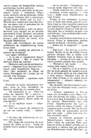 naćno uspeo da fotografiše jednog
glomaznog čuvara zatvora.
Odmah zatim potrudio se da glo­
mazni čuvar i inspektor Negri
budu nemoćni da se probude i dodu
na posao. Umesto njih u zatvorsku
zgradu treće večeri ušli su Lun i
Makferson, maskirani tako da stra-
žar na ulazu nije ni pokušao da im
zatraži propusnice.
Kad zauze mesto u sobi za saslu-
šavanje, Lun naredi da se dovede
zatvorenik Graji. Stražari dovedoše
zločinca i predadoše g£l snažnom
čuvaru, pod čijim se likom krio
Samluel Makferson.
Pošto ude, žmirkajući od svetla
reflektora sa inspektorovog stola.
Graji reče:
- Zar ne možete da uklonite tu
spravu za mućenje?
Lun ugasi reflektor.
- A, to ste vi, inspektore Negri!
- reče Graji. - Bar vi znate da
nemam ništa da izjavim.
- Dežuran sam, pa da porazgova­
ramo - odgovori Lun. izvi'sno imit.-
rajući glas inspektora Negrija. -
Neki vaši prijatelji to traže od
mene. Pomagače mi i čuvar, jer on
takode ima razloga...
- Ne razumem - oprezno reče
Graji.
Pomislio je kako saslušanje ove
noći, koja )e bila odredena za
bekstvo, može da mu omete plan.
- Ne razumem ni ja... Niko ne
treba da razume. Mi u policiji, i
momci koji čuvaju zatvor, nismo
baš mnogo plaćeni. Zašto, onda da
razumemo'’
- Vi to najbolje znate - odgo­
vori Graji,
- Od vas tražim da zaboravite
da ste me noćas videli — nastavi
Lun.
-J Ja hoću da zaboravim, ali ču­
vari i drugi ovde...
- Oni mogu da zaborave. Ja sam
dužan da nešto učinim... Ništa ne
pitajte, samo slušajte moja naređe­
nje.
- Ja to moram -'sm eškajucs se,
s puno nade, odgovori zločinac.
- Onda krečimo. Svi, uključuinci
i stražara, čvrsto spavaju - toče
Lun, i dade znak Makfersonu da
vodi Grajla.
Prolaz je bio slobodan. Ula/oci,
Lun je ostavljao dosta gasnih boin-
bica, koje su tiho ispustile neobiuio
jak uspavljujući gas. Njegovo usrjav-
Ijujuće dejstvo trajalo je više od ji'd-
nog sata. No, u vazduhu se gas lnv.o
razredivao, i nije predstavljao smet­
nju beguncima.
Lunova iznajmljena kola bila su u
blizini. Graji je zapanjeno gledao
usnule stražare i otvoreni izlaz.
- Kako ste ih uspavali? - ujiita
Graji.
- Kao Lun... Svi oni su, u stvari,
budni. Samo, to će da košta čitavu
gomilu novaca. Već je otišlo svih
pedeset miliona koje je dobio vaš
advokat - pričao je Lun dok su se
vozili prema južnom delu grada,
- Poinenuli ste Luna... - /l)u-
njeno reče vezani Graji.
- On je u bekstvu, a to je dobro.
On še služi gasom za uspavljivanje.
To je izvrstan alibi za sve učesnike
u ovoj otmici. Nastaće vika da je
Lun oteo Grajla, a mi ćemo ostati
nezapaženi - objasni tobožnji in­
spektor Negri.
Da još bolje izbriše Grajlove sum­
nje, Lun mu otključa lisice, i nastavi
da priča:
- Izvesni gospodin iz Pari/a
čeka vas na brodu u luci Ne^ vi C:o-
kaće vas čamac na izlazu iz k'ar.ala
kod crkve San Frančesko. Mi dru^io
ne znamo. Ostavićemo vas kod
crkve. Napominjemo da ljudi u
čamcu ništa ne znaju o vama, i ne
razgovarajte s njima. Tek na brodu,
kojim treba da otputujete, sre.sce
vas vaši ljudi - izloži Lun svoj do­
bro smišljeni plan.
Ćamtic je stvarno postojao, a
Makfersonovi mornari znali ->u
kako treba da postupe. Pola sata
kasnije Graji je sedeo između četiri
mornara u čamcu koji ga preno^,e
na Makfersonov brod. M ornari ^a
5.5
 