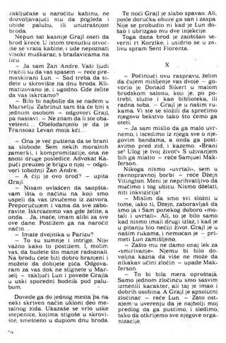 zaključaše u naročitu kabinu, ne
dozvoljavajući mu da pogleda i
obiđe palubu, ili unutrašnjost,
broda.
Nepun sat kasnije Graji oseti da
brod kreče. U istom trenutku otvor-
iše se vrata kabine, i ude nepoznati
visoki muškarac, s bradavicama na
licu.
- Ja sam Žan Andre. Vaši ljudi
tražili su da vas spasem —reče pre-
maskirani Lun. — Sad treba da si-
dete u skrovište na dnu broda. Kli-
matizovano je, i ugodno. Gde želite
da vas iskrcamo?
- Bilo bi najbolje da se nađem u
Marselju. Zabrinut sam šta će biti s
jednom osobom - odgovori Graji,
pa nastavi: - Ne znam da li ste oba-
vešteni... Obelodanjerio je da je
Transoaz Levan moja kći...
- Ona je već puštena da se brani
sa slobode. Sem nekih moralnih
zamerki, i kompromitacije, ona ne
sncisi druge posledice. Advokat Ka-
pući preuzeo je brigu o njoj —odgo­
vori tobožnji Žan Andre.
- A čiji je ovo brod? — upita
Graji.
- Nisam ovlašćen da saopšta-
vam išta o načinu na koji smo
uspeli da vas izvučemo iz zatvora.
Preporučujem i vama da sve zabo­
ravite. Iskrcaćemo vas gde želite, a
onda. .. Ja, inače, imam alibi za sve
ove dane, Postižem ga na naročit
način...
- Imate dvojnika u Parizu?
- To su sumnje i intrige, Nije
važno kako to postižem. I, molim
vas, da budete što manje radoznali.
Na brodu ćete biti dobro hranjeni i
možete da dobijete pića. Odgova­
ram za vas dok ne stignete u Mar-
selj - zaključi Lun i povede Grajla
u uski sporedni hodnik pod palu­
bom.
Dovede ga do jednog mesta pa na
neki skriven način ukloni deo me­
talnog zida, Ukazaše se vrlo uske
stepenice, kojima stigoše u skrovi­
šte. smešteno u dupiom dnu broda.
Te noći Graji je slabo spavao. Ali,
posle doručka obuze ga san i zaspa.
Nije se probudio ni kad je Lun do­
šao i ubrizgao mu dve injekcije.
Toga dana brod je zaobišao se-
verni rt Korzike, i usidrio se u za-
livu spram Sent Florenta,
X
- Počinjući ovu raspravu, želim
da čujem mišljenje vas dvoje - go­
vorio je Donald Sikert u malom
brodskom salonu, koji je, po po­
trebi, služio i kao biblioteka, ili
radna soba. - Graji je u našim ru­
kama. Vi ste se složili da sprečimo
njegovo bekstvo tako što ćemo ga
oteti.
- Ja sam mislio da ga malo uvr-
nemo, i iscedimo iz njega sve o nje­
govim bandama, a onda ga post­
avimo pred zid, i kažemo: »Brani
se! Ulog je tvoj život!« S uživanjem
bih ga mlatio - reče Samjuel Mak-
ferson.
Nikoga nismo »uvrtali«, sem u
ravnopravnoj borbi - reče Džejn
Vitington. Meni je neprihvatljivo da
mučimo i tog ubicu. Nismo dželati,
niti inkvizicija!
- Mislim da smo svi složni u
tome, iako ti. Džejn, zaboravljaš da
smo ja i Sam ponekog doboro »mo­
tali i uvrtali«. Ali. to je bilo samo
kad nismo imali drugi izlaz, i kad je
u pitanju bio nečiji život. Graji je u
našim rukama, i nemoćan je - pri-
meti Lun zamišljeno,
- Zašto mu ne damo onaj lek za
»smirivanje«. Njemu bi bilo do­
voljna kazna da više ne može da
nikakav učini zločin — upade Mak-
ferson.
- To bi bila mera oproštaja.
Samo jednom zločincu smo sasvim
izmenili karakter, ali taj je imao i
dobrih osobina. A Graji je apsolutni
zločinac — reče Lun. — Zato ost­
ajem u uverenju da je najbolji moj
predlog da ga pustimo, i sledimo,
tako da otkrijemo sve njegove orga­
nizacije.
■'i
 