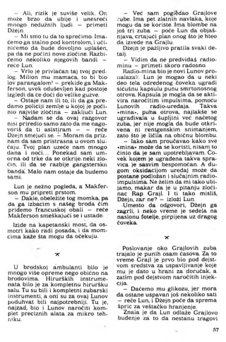- Ali, rizik je suviše velik. On
može brzo da ubije i unesreći
mnogo nedužnih ljudi — primeti
Džejn,
- Mi smo tu da to sprečimo. Ima-
ćemo ga stalno pod kontrolom, i ući-
nićemo da bude dovoljno uplašen,
pa da ne počini nove zločine. Razbi-
ćemo nekoliko njegovih bandi -
reče Lun.
- Vrlo je privlačan taj tvoj pred-
log. Milion mu mamaca, to bi bio
lov parangalom! - prekide ga Mak-
ferson, uvek oduševljen kad postoje
izgledi da će doći do velike gužve.
- Ostaje nam ili to. ili da ga pre­
damo policiji zemlje u kojoj je poči­
nio najviše zločina - zaključi Lun.
- Nadam se da ovaj razgovor
nisi priredio samo zato da me nago­
voriš da ti asistiram - - reče
Džejn smejući se. - Moram da priz­
nam da sam pristrasna u ovom slu­
čaju. Tvoj plan uzeće nam mnogo
dana i noći... Ponekad sam um­
orna od trke da se otkrije, neki zlo­
čin, ili da se razbije gangsterska
banda. Malo nam ostaje da budemo
sami.
Lun je nežno pogleda, a Makfer-
son mu pripreti prstom.
- Dakle, obeležite tog momka, pa
da ga izbacim s našeg broda čim
pridemo francuskoj obali - reče
Makferson smeškajući se 1ustade.
Iziđe na kapetanski most. da os­
motri kako radi posada, i da mom­
cima kaže šta mogu da očekuju.
•X-
U brodskoj ambulanti bilo je
mnogo više opreme nego obično na
brodovima. Hiruršklh instrume­
nata bilo je za kompletnu hiruršku
salu. Tii su bili i kompletni zubarski
instrumenti, a oni su za ovaj Lunov
poduhvat bili najpotrebniji. Tu je,
najzad, bio i Lunov naročiti kom­
plet preciznih alata za mikro teh­
niku.
- Već sam pogledao Grajlove
zube. Ima pet zlatnih navlaka, koje
mogu da se koriste. Ima blombe na
još tri zuba - poče Lun da objaš­
njava, crtajući plan onog što je hteo
da izvede na Grajlu.
Džejn je pažljivo pratila svaki de­
talj.
- Vidim da ne predviđaš radlo-
minu - primeti skoro radosno.
Radio-mina bio je novi Lunov pro­
nalazak, Lun je mogao đa u neki
deo tela određenog čoveka ugradi
sićušnu kapsulu punu smrtonosnog
otrova. Kapsula je mogla da se akti­
vira naročitim impulsima, pomoću
Lunovih radio-uređaja. Takva
»mina«, puha otrova, najlakše se
ugrađivala u šupljini već načetog
zuba, jer nije mogla da bude otkri­
vena ni rentgensklm snimanjem,
zato što je Učila na običnu blombu.
- Iako sam proučavao kako sve
»mina« može da se koristi, nisam to
činio da je sam upotrebljavam. Čo-
vek kojfem je ugrađena takva spra-
vlca je sasvim bespomoćan. A du­
gom oksidacijom uređaj može da
postane podložan i slučajnim radlo-
impulslma. Ne želim da ml tako ubi­
jamo, makar da je u pitanju zloči­
nac Rap Graji. 1 ti tako misliš,
Džejn, zar ne? - izloži Lun.
-Umesto da odgovori. Džejn ga
2^ r l i. 1 neko vreme je sedela na
naslonu fotelje, plrpijena uz dragog
čoveka.
X
Poslovanje oko Grajlovih zuba
trajalo je punih osam časova. Za to
vreme Graji je prvo bio pod dejst-
vom sredstva za uspavljivanje koje
mu je dato u hrani za doručak, a
zatim pod dejstvom naročitih injek­
cija.
— Daćemo mu glikozu. jer mora
đa ostane uspavan još nekoliko sati
- reče Lun. i Džejn poče da sprema
šprlc za veštačko hranjenje.
Znala je da Lun odlaže Grajlovo
buđenje za to da nestanu tragovi
57
 