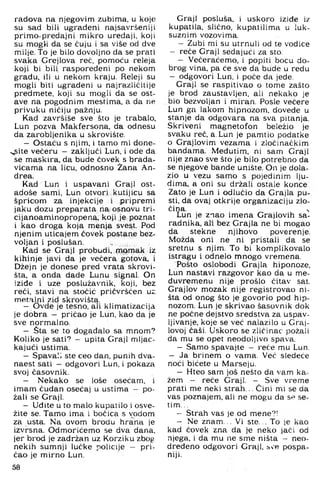 radova na njegovim zubima, u kojt;
su sad bili ugrađeni najsavršeniji
primo-predaj ni mikro uređaji, koji
su mogli da se čuju i sa više od dve
milje. To je bilo dovoljno da se prati
svaka Grejlova reč, pomoću releja
koji bi bili raspoređeni po nekom
građu, ili u nekom kraju. Releji su
mogli biti ugrađeni u najrazličitije
predmete, koji su mogli da se ost­
ave na pogodnim mestima, a da ne
privuku ničiju pažnju.
Kad završiše sve što je trabalo,
Lun pozva Makfersona, da odnesu
da zarobljenika u skrovište.
- Ostaću s njim, i tamo mi done-
>^ite večeru - zaključi Lun. i ode da
se maskira, da bude čovek s brada­
vicama na licu. odnosno Žana An­
tirea.
Kad Lun i uspavani Graji ost­
adoše sami, Lun otvori kutijicu sa
špricom za injekcije i pripremi
jaku dozu preparata na osnovu tri-
cijanoaminopropena, koji Je poznat
i kao droga koja menja sve^t. Pod
njenim uticajem čovek postane bez­
voljan i poslušan.
Kad se Graji probudi, miomak iz
kihinje javi da je večera gotova, i
Džejn je donese pred vrata skrovi-
šta, a onda dade Lunu signal. On
iziđe i uze poslužavnik. koji. bez
reći. stavi na stočić pričvršćen uz
metalni zid skrovišta.
— Ovde je tesno, ali klimatizacija
je dobra - pričao je Lun, kao da je
sve normalno.
- Šta se to događalo sa mnom?
Koliko je sati? - upita Graji mljac­
kajući ustima.
— Spavali ste ceo dan, punih dva­
naest sati — odgovori Lun, i pokaza
svoj časovnik.
— Nekako se loše osećam, i
imam čudan osećaj u ustima - po­
žali se Graji.
- Uđite u to malo kupatilo i osve-
žite se. Tamo ima i bočica s vodom
za usta. Na ovom brodu hrana je
izvrsna. Odmorićemo se dva dana.
jer brod je zadržan uz Korziku zbog
nekih sumnji lučke policije - pri­
čao je mirno Lun.
58
Graji posluša, i uskoro iziđe iz
kupatila, slično, kupatilima u luk-
suznini vozovima.
- Zubi mi su utrnuli od te vodice
- reče Graji sedajući za sto.
- Večeraćemo. i popiti bocu do­
brog vina. pa će sve da bude u redu
- odgovori Lun, i poče da jede.
Graji se raspitivao o tome zašto
je brod zaustavljen, ali nekako je
bio bezvoljan i miran. Posle večere
Lun ga lakom hipnozom, dovede u
stanje da odgovara na sva pitanja.
Skriveni magnetofon beležio je
svaku reč, a,Lun je pamtio podatke
o Grajlovim vezama i zločinačkim
bandama. Međutim, ni sam Graji
nije znao sve što je bilo potrebno da
se njegove bande unište. On je dola­
zio u vezu samo s pojedinim lju­
dima. a oni su držali ostale konce
Zato je Lun i odlučio da Grajla pu­
sti. da ovaj otkrije organizaciju zlo­
čina. ^
Lun je znao imena Grajlovih sa-
radnika. ali bez Grajla ne bi mogao
da stekne njihovo poverenje.
Možda oni ne ni pristali da se
sretnu s njim. To bi komplikovalo
istragu i odnelo mnogo vremena.
Pošto oslobodi Grajla hiponoze,
Lun nastavi razgovor kao da u me­
đuvremenu nije prošlo čitav sat.
Grajlov mozak nije registrovao ni­
šta od onog što je govorio pod hip­
nozom. Lun je skrivao šasovnik dok
ne počne dejstvo sredstva za uspav-
Ijivanje, koje se već nalazilo u Graj-
lovoj čaši. Uskoro se zličinac požali
da mu se opet neodoljivo spava.
- Samo spavajte - reče mu Lun.
- Ja brinem o vama. Već sledeće
noći bićete u Marseju.
- Hteo sam još nešto da vam ka­
žem - reče Graji. - Sve vreme
prati me neki strah... Čini mi se da
vas poznajem, ali ne mogu da Sr>se-
tim...
- Strah vas je od mene?!
- Ne znam... Vi ste... To je kao
kad čovek zna da te neko jači od
njega, i da mu ne sme ništa - neo­
dređeno odgovori Graji, bve pospa-
niji.
 
