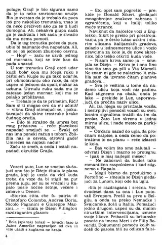 poluge; Graji je bio siguran samo
da je to neko smrtonosno oružje.
Bio je svestan da je trebalo da puca
još pre nekoliko trenutaka; znao je
da neće preživeti ako ga se ti ljudi
domognu. Ali, nekakva glupa nada
ga je zadržala i tek sada je shvatio
da mu nema pomoći.
Da je tog trenutka počeo da puca.
ubio bi najmanje dva napadača. Ali,
on se još jednom zbunjeno osvrnu.
- Hop! - začu se uzvik jednog
od mornara, koji se trže kao da
pada unazad.
U tom trenutku Graji oseti udar
kugli bole' koja mu ščepa ruku s
pištoljem. Kugle su ga tako udarile,
pri obmotavanju oko ruke, da nije
uspeo ni jednom da opali, makar za
uzbunu. Utrnulu ruku sada mu je
zatezao jedan mornar, koji mu se
polako približavao.
- Trebalo je da te primetim. Riči!
Sam si ti mogao ovo da mi učiniš!
— viknu Graji otimajući se, i poku­
šavajući da skine trostruke krake
čudnog oružja.
- Bilo bi strašno da umreš bez
mog prisustva — reče plavokosi
napadač smejući se. - Svaki od
nas ima poneki račun s tobom. Zbli­
žila nas je osveta, otrovni gade!
Umrećeš na najteži način!
Začu se smeh, a onda i ostali na­
padači okružiše Grajla,
Vozeći auto, Lun se smejao sluša­
jući ono što je Džejn čitala iz plana
grada, koji je uzela da vidi kuda
treba da voze da bi stigli na put
prema jugu, jer su se vraćali u Ra-
palo posle noćne šetnje, večere i
zabave u Denovi.
»Storica citta che fu patria di
Cristoforo Colombo, Andrea Doria,
Nicolo Paganini e Giuseppe Maz-
zini...« - čitala je Džejn Vitington
razdraganim glasom: ..
Bola (španski bolas) - lovački laso iz
Južne Amerike napravljen od dva ili
više užadi s kuglama na kraju.
- Eto, opet sam pogrešio - pre­
kide je Donald Sikert, gledajući
mnogobrojne znakove zabrana i
ograničenja, koji u Italiji toliko
muče strance.
Naviknut da najčešće vozi u Eng­
leskoj, Sikrt je grešio pri prestroja­
vanju, pa je Često lutao uskim i sta­
rim ulicama italijanskih gradova,
zalazio u jednosmerne ulice i vozio
pravcima za koje je, do nove skret­
nice, bilo teško otkriti kuda vode.
- Nisam kriva samo ja - sme-
jala se Džeijn. - Krivo je i ono fino
vino što smo ga pili u Via Mameli.
Ne znam ni gde se nalazimo. A mis­
lila sam da izvrsno čitam planove
gradova...
- Sva je veština u tome da na­
đemo ulicu koja vodi niz padinu.
Kad stignemo na obalu, onda je
lako - prekide je Lun. usporava-
^jući, da pročita naziv ulice.
Ali, iza njega su pristizala vozila,
i nestrpljivi ponoćni vozači su svet-
losnim signalima tražili da im da
prolaz. Zato Lun skrenu u jednu
mirnu ulicu, i nađe mesto za parki­
ranje.
- Otrčaću nazad do ugla, da pro­
čitam natpise, a OHda ćemo da po­
tražimo to na planu - reče izlazeći
iz kola.
- Baš volim što smo zalutali -
odvrati Džejn i mazno se protegnu.
- Ipak je maj najlepši mesec!
- Ne zaboravi da budeš tako
romantično raspoložena i kad stig­
nemo u Rapalo...
- Mogli bismo da produžimo u
Portofino —smejala se Džejn gleda­
jući za Lunom, koji ode ka uglu.
riila je razdragana i srećna. Već
dvadeset dana su ona i Lun puto­
vali Evropom. Prešli su prvo u Bel-
fiju, a onda su preko Nemačke i
vajcarske, došli u Italiju. Pomažući
jedno drugom, uspeli su da, malim
nirurškim intervencijama, izmene
svoje likove. Pribavili su britanske
pasoše na imena Meri i dr Filip Be-
veridž. Dokumenti pomoću kojih su
došli do pasoša bili su odličan falsi-
 