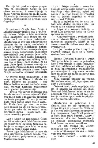 Da nije bio pod uticajem prepa­
rata za poslužnost Graji bi već
oštro sumnjao, i razmišljanje o
Žaku Andreu dovelo bi ga do Luna.
Ali, ovako je bio nesposoban da raz­
mišlja. Jednostavno se predao toku
događaja.
'A'
O puštanju Grajla Lun, Džejn i
Makfersori'govorili su kao o »pušta­
nju lisice«. Džejn je bila zabrinuta
zbog opasnosti koje mogu da na­
stupe po Luna u tom poduhvatu,
Makferson se sve više oduševljavao
planom da se traže, savladaju i
unište Grajlove zločinačke bande.
A sam Donald Sikert znao je da »pu­
štanje lisice« neophodno. Tako neće
zatvoriti oči pred postojanjem zloči­
načkih bandi, neće pustiti nekažnje­
nog ubicu i gangstera velikog kali­
bra, što je Graji, neće morati ni da
sam ubije. Ipak, izvesne sumnje su
ga mučile. Pitao se da li je postavlja­
nje prislušnih uređaja u usta Rapa
Grajla moralno ispravan postupak.
O svemu tome pokušavao je da
raspravlja sa Džejn i Makferso-
nom. Dileme su ostajale i kod
Džejn. Jedino je stari i odlučni vese­
ljak, mornar Samjuel Makferson
na to gledao jednostavnije.
- Trista mu ugriza morskog psa,
što da se mučimo sumnjama?! Kaži
mu da se čisti, i da zauvek prestane
da bude gangster. To mu je milion
puta veća šansa nego što-je zaslu­
žio. Posle ćemo ga uzeti na nišan.
Ako pokuša da ubije i muvu, tresnu-
ćemo ga tako da će ostati samo
smrdljiva mrlja — izloži Sam, i do-
dade nekoliko psovki.
Lun i Džejn se nasmejaše. Često
su bli oduševljeni Makfersonovom
jednostavnom logikom. Njegova re-
šenja su mnogo puta bila ne samo
najbolja nego i puna duha.
Posle toga Makferson ustade, da
izda naređenja posadi broda. Tre­
bao je obaviti pripreme za ulazak u
Marseljsku luku.
Lun i Džejn dođoše u svoje ka­
bine, da uzmu izgled kakav su imali
kao Filip i Meri Bveridž, izgled pod
kojim ih je znao Graji od trenutka
kad su počeli događaji u »kući
smrti« kod Voltrija.
Bio je to izgled za koji im nisu tre­
bali lažni dodaci na licu i telu, i sa
kojim su se najbolje osećali.
- Lepa si u svakom izdanju —
rećel Lun gledajući kako se Džejn
sprema za odmor.
- A ja tebe volim u svakom izda­
nju — odvrati Džejn, i pogleda ga
zanosnim pogledom, kojim je još
davno zarobila veliko srce slavnog
avanturiste.
Lun joj polako priđe, i zagrli je.
Plamen ljuba,vi palio se u njima
snažan kao uvek.
Ljubav Donalda Sikerta i Džejn
Vitington bila je sasvim prirodna,
kao i kod drugih istinski zaljublje­
nih ljudi, ali bila je i više od toga, jer
je bila oplemenjena međusobnim
poznavanjem i osigurana savrše­
nim skladom ne samo njihovih tela
nego i shvatanja.
Nisu osećali prostor ni vreme.
Bili su kao jedno telo, ispunjeno sre­
ćom i uživanjem...
Ostatak noći, posle zagrljaja, bilo
im je kratak za odmor, ali, divni
Samjuel Makferson znao je da im
obezbedi rnir sve do devet sati. Uti­
šao je mašine, i pustio da brod plovi
mirno prema Marselju.
Makferson se pobrinuo i o
Grajlu, koji se bio oporavio od
svega što ga je promenilo. Nestajao
je i uticaj triocijanoaminoprepens-
kog preparata. Rap Graji postajao
je opet onaj stari, oprezni, lukavi i
sumnjičavi zločinac. Pokušavao je
da ispituje glomaznog mornara.
Makferson se samo smeškao.
- Ja bih mogao da učinim
mnogo za vas — reče Graji.
- A ja bih mogao da vas - odgo­
vori mu Makferson.
- Kako, molim? - upita gang­
ster.
59
 