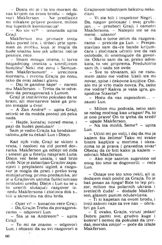 - Dosta mi je i to što moram ds.
vas krijem na svom brodu — odgo­
vori Makferson. - Nie predlažite
mi nikakve prljave poslove, milion
mu lupeških kombinacija!
— Ko ste vi?! ~ iznanada upita
Graji.
Makferson mu primače svoju
šaku pored lica, i, držeći prst spre­
man za zvrčku, koja je mogla da
bude snažna kao jak udarac nečije
pesnice, reče:
- Imam mnogo imena, ti larvo
najgadnijeg insekta u smrdljivom
bunjištu! Neki, me zovu i Samjue-
lom Makfersonom! - izrecitova
mornaru, i zvrcnu .Grajla po nosu,
tako da ovaj zabaci glavu.
— Daj te gandne šape! - naredi
mu Makferson. - Treba da te odve­
deni da porazgovaraš s Lunom.
Graji je instiktivno pokušao da se
brani, ali mornareve šake ga pro­
sto svezaše u čvor.
— A Žan Andre? - upita Graji,
setivši se da možda postoji još neka
nada.
— Hajde, koračaj ispred mene, i
pazi da budeš poslušan! i
Sam je vodio Grajla ka brodskom
salonu, gde su čekali Lun i Džejn.
Kad njih vide. Graji se skloni s
vrata, i nasloni na zid pored dov-
ratka. Makferson ga odlepi od zida
i smesti ga u fotelju naspram Luna.
Džejn več beše ustala, i sad brzo
izide. Nije je zabavljao Grajlov zapa­
njeni i preplašeni izgled, a razgo­
vor je mogla da prati i preko svog
minijaturnog primo-predajnika, jer
je u Grajlovim ustima funkcionisao
nrislušni uređaj. Džejn i Lun su se u
to uverili slušajući razgovor iz-
nedu Makfersona i zločinca dok s.>.
bili u skrovištu na dnu brda.
- Opet vi! - konačno reče Graji.
— Da, Grajle. Treba da pora?jgova-
ramo - odgovori Lun.
- Sta je sa Andreom? - upita
Graji.
- To mi ne znamo - odgovori
Lun, i objasni da su svi razgovori o
Grajlovom tobožnjem bekstvu neko
risni.
- Vi ste bili i inspektor Negri...
Da, njegov policajac i ovaj grubi-
jan... - prozbori Graji, i osmotri
Makfersona. - Nalepili ste se na
mene... užasno!
- Baš o tome želim da razgova­
ramo - prekide ga Lun. - Pretpo­
stavljao sam da-će bande krijum­
čara i zločinaca učiniti sve da vas
oslobode, ili onemoguće da govor­
ite. Otkrio sam da se. preko advo­
kata, to već priprema. Preduhitrio
sam ih, i sada ste ovde.
- Sve to shvatam. ali ne razu-
mem zašto me vodite. Uzeli ste mi
novac, spise i čekovne knjižice. Ost­
alo mi je vrlo malo novca. Pa, zašto
me vodite? Kakva je vaša igra, go­
spodine Sikerte?
- Hoću da vas osposobim... -
zausti Lun.
- Milion mu podvala, setio sam
se nečeg moćnog kao uragan! Pa, to
je ono pravo! On to tjreba da sredi!
- upade Makferson.
- Na šta misliš. Seme? - upita
Lun.
- Učini mi po volji, i daj da mu ja
kažem šta želimo! Tako mi svake
bistre kapljice u morima i okea-
nima to je prava i pravedna stvar!
Obećaj da će biti kako ja kažem -
odvrati Makferson.
- Ako nije sasvim suprotno od
onog što smd se dogovorili — reče
Lun.
- Ostaje sve što smo rekli, ali ja
dodajem mali poslić za Grajla. To je
baš posao za njega! Biće to lep pri­
zor, milion mu polarnih ukrasa i
svetlećih čuda! - dodade Makfer­
son. glasom punim oduševljena.
- Ti si kapetan na ovom brodu, i
tvoji zakoni važe za sve nas - ohra­
bri ga Lun.
- E ovako, Grajle. virusi jedan!
Dobro pamti sve. grudvo kuge i
kolere! 1 nemoj da pokušaš da izvr-
daš. morska zmijo! - poče da izlaže
Makferson.
60
 