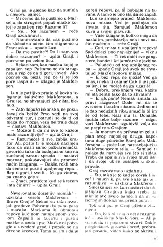 Graji ga je gledao kao da sumnja
u njegovu pamet.
- Mi ćemo da te pustimo u Mar-
selju, da strugneš poput maćke ko­
joj je zapaljen rep. Razume li?
- Ne... Ne razumem — reče
Graji uzdahnuvši.
- Nameravamo da vas pustimo
da slobodno odete, ćim stignemo u
Francusku - upade Lun.
- Da me pustite?! Da li sam vas
dobro razumeo? - upita Graji, i
pocrvene po ćelom licu.
- Rekao sam, kao mačku kojoj je
zapaljen rep. Puštamo te da strug­
neš, a rep će da ti gori. i svetli. Ako
počneš da bežiš, rep će ti se još
gore raspaliti - izlagao je Makfer-
son.
Lun je pažljivo pratio slikovito iz­
laganje šaljivčine Makfersona, a
Graji je, ne shvatajući još ništa, ble­
nuo.
- Zato, lopužo' iskonska, ne poku­
šavaj da bežiš! Prvo sedi na svoj
odvratni tur, i potrudi se da ti od
njega do mozga veza ne traje dugo
- nastavi Makferson.
- Možete li da mi sve to kažete
malo razumljivije? - upita Graji.
- Razumećeš ti sve, žablja kra­
sto! Ali, pošto ti je mozak načinjen
tako da misli samo pokvarenjački,
govoriću tako da bud^. jasno kao na
sunčanoj strani spruda - nastavi
mornar, pokušavajući da promen’
način izlaganja. - Dakle, rekli smo
da ćemo te pustiti upaljenog repa...
Rep ti gori, i svetli... Mi ga vidimo,
pa znamo gde si.
- Znači, pratićete kud se krećem
i šta činim? - upita Graji.
Neverovatno dosetljiv momak’ -
uzviknu veselo Makfersoii. —
Bravo Grajle! Nekad su tako osva­
jali gradove. Pohvatali bi puno pasa
i mačaka. Mačkama bi obmotaii
repove kučinom natopljenom smo­
lom. Zapalili bi l.učinu i pustili
mačke, a onda i pse. Maćke oi pobe-
gle u utvrđeni grad, i popele se na
drvene krovove. Tamo su im i dalje
goreli repovi, pa bi pobegle na ta-
.vane. A tamo je bilo šta da se zapali.
Lun se smejao prateći Makferso-
novu misao. Već je počinjao da
shvata šta Samjuel Makferson
kuva u svojoj glavurdi.
- Vaše izlaganje, koliko mogu da
naslutim, predstavlja neki novi na­
čin mučenja - reče Graji.
- Ćuti, trista ti upaljenih repova!
Sad dolazi ono najvažnije! - viknu
Makferson. - Ti ćeš obići sve gang­
stere, bande i krijumčarske jazbine.
- Poludeću od tog upaljenog re­
pa! - upade Graji, još uvek ne shva­
tajući Makfersonovu misao.
- E, bez repa ne može! Već ga
imaš. i neka ti ostane! Čak ti je i pot­
paljen. i ne možeš da ga ugasiš!
- Dobro, preklinjem vas. kažite
mi šta želite tako da to shvatim!
- E. glupane! Nemaš smisla za
pravi razgovor! Dode mi da te
zvrcnem i bacim ribama. Jedino mi
je žao nedužnih riba; smućilo bi im
se od tebe. Kaži mu ti. Donalde,
niožda tebe bolje razume - odgo­
vori Makferson, izgubivši volju da
se prepire s Grajlom.
- Ja moram da prihvatim želju i
plan svog najboljeg druga, kape­
tana duge plovidbe Samjuela Mak­
fersona - poče Lun, nastavljajući u
Makfersonovom stilu. - Samjuel ti
nalaže da razrušiš sve što si zidao.
Treba da spališ sva svoje mučilišia
i da svoje ubice pošalješ u školu
pravde.
Graj razočarano uzdahnu.
- Eto, tako je to kad je čovek lilo
zof i naučnik, pa sve kaže jasno .
razumljivo! - uskliknu Makferson
Smeškajuci se, Lun nastavi da ob-
lašnjava Grajlovu kako treba u,i
otkrije sve svoje bande, i da ih.
iscrpnim dokazima, preda polic i,:
Tek sad pa je Graji glodao /iju
nieno.
- Eto, baš bi 1 niaio dete razume-
lo! - uskliknu MaklVi'son. — Ali ja
cu još du ti poiasnini stvari. Dakle,
pregledaceš gusarski brod, prebro-
jati posadu, videti kako se s.kriva i
 