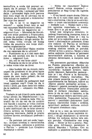 kamuflira, a onda ćeš pozvati ar-
madu da ih potopi. Ti onda ploviš
do drugog broda, i potapaš ga! Ideš
dalje, i pronađeš leglo svih pacova
koji nisu stigli da se ukrcaju na te
brodove, pa ih sateraš u mišolovku!
Zar nije sve jasno?
- Da li se vi to šegaćite sa
mnom? — upita Graji, koji je sad
već razumeo Makfersonovu ideju.
- Ne, Graji, ne šegaćimo se —
odgovori Lun. — Moraćeš da likvidi­
raš sve svoje poslove u Francuskoj,
a onda da pređeš u Englesku. Posle
dolaze Nemaćka i druge zemlje. Bi-
ćeš neka vrsta virusa od kojeg
treba da poumiru sve tvoje zloči-
načne organizacije.
- To je čudovišno! Kako mislite
da me naterate da to učinim?
- Pustićemo te. a ti ćeš nam dati
reć da ćeš izvršiti sve što ti nalo­
žimo - odgovori Lun.
- Ali. oni bi me brzo ubili!
- Postaraj se da to ne učine. To ti
je neka vrsta trke za život.
- Ako budete išli za mnom. neću
uspeti da prodrem ni do prve tajne
veze. A ako budem sam, otkud
znate da vam neću pobeći. da me
više nikad ne nađete?
- Kako možeš da pobegneš kad
imaš upaljen rep?! Uvek će da ti
svetli i dirni, pa nam neće biti teško
da te nađemo - »objasni« mu Mak-
ferson.
Trebalo je još čitavih pola sata da
Graji shvati da Makfersonov i Lu-
nov plan nije nikakva šala. Oni su
tražili da im da reč da će uništiti
sve bande s kojima je vršio zločine
po svetu. On im dade reč, odmah se
u sebi zaklinjući da će brzo stvoriti
čitavu armiju za hvatanje Luna i
njegovog mornara. Jedva je pratio
Lunove savete, smišljajući podvale i
osvetu.
- Za početak ćeš još ovde.“napi-
sau iscrpan izveštaj o »teroristima
sitnog stopala«, odnosno o avetima
u Parizu — prekide Lun Grajlovo
maštanje o osveti.
— Ništa ne razumem! Kakve
aveti? Kakva »sitna stopala«? -
pokušavao je Rap Graji da izgleda
zapanjen.
— O toj bandi znam dosta. Otkrio
sam da si ti njen član zato što uži­
vaš u zločinima, i što te je to»učvršći
valo« u tvom nacističkom uverenju
- dodade Lun. - Našao sam u tvo­
jim spisima reportažu o svemu
tome. Evo ti je, pa se podseti.
Graji uze istrgnutu stranicu iz
jednog francuskog časopisa, koju je
dobro poznavao. Znao je i šta tu
piše, jer je to nekoliko puta, s uživa­
njem i zločinačkim ponosom, čitao
ove redove: »U Parizu je izvršeno
više terorističkih dela. Na mestu
svakog zločina ostala je poruka:
»Hitler je bio u pravu«. Samo u toku
jedne sedmice izvršeno je* petnaest
terorističkih zločina, u kojima je
ubijeno devetnaest, a ranjeno šest
ljudi.
Na poznatom pariškom »Marche
au Puces« popularnoj »Buvljoj pi­
jaci«, pojavile su se gomile čudnih
»suvenira«: kukasti krstovi, naci­
stički šlemovl, fašističke zastave...
Isto je i na »Foire a la ferraille«,
odnosno »Vašaru starudija«! Na
obe pijace pojavile su se i ploče s
uspomenama na fašizam, kakve su
»Ratne pesme nemačke armije« i
»Glasovi i pesme nemačke pobede«.
Istraga odlične francuske policije
dala je mršave rezultate: zaklju­
čeno je da se radi o rasizmu, a da
sve organizuje dobro skriveno poli­
tičko podzemlje. Tupoumni turisti,
naivni i patološki/ pokvareni ljudi
kupuju nacističke trake i ordene,
ignorišući pedeset miliona mrtvih
u drugom svetskom ratu.
Sve je to u vezi sa terorističkim
akcijama, čije su žrtve najčešće Ai-
žirci, i drugi doseljenici iz severne
Afrike. Uz njihova mrtva tela ost­
aju poruke: »Oslobodite nas ovog
ološa - Hitler je bio u pravu«. Naj­
više ginu Afrikanci, poreklom iz
Alžira, Maroka i Tunisa«. Oni su
nabijeni u pojedine kvartove, neku
62
 