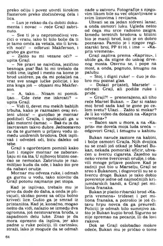 preko očiju i povez utvrdi širokim
flasterom preko zloćinčevog čela i
lica.
— Lun je rekao da ću dobiti doku­
menta i novac — reče Graji zabri­
nuto.
— Sve ti je u nepromočivoj vre­
ćici o vratu, iako bi bilo bolje da ti
je tamo omča za vešala, sto ti krva­
vih noći! - odbrusi Makferson, i
grubo ga gurnu.
— Zašto su mi vezane oči? —
upita Graji.
- Ne pravi se naivčina, jezičino
besnoga psa! Baš bi mi trebalo da
vidiš ime. izgled i mesto na kome je
brod usidren, pa da mi pošalješ na
vrat sve snage lučke policije, i ko
zna koga još - objasni mu Makfer­
son.
- A, tako... Nisam ni pomiš­
ljao... Gde čete me iskrcati? -
upita Graji.
- Vidi ti. devet mu mekih babljih
trbuha, kako je razmažen ovaj svi­
leni ubica! - gunjdao je mornar
podižući Grajla, i spuštajući ga u
laki motorni čamac. - Baš ću ja da
iskrcavam takvo đubre. Jednostavno
ću da te gurnem u prljavu vodu iz­
među usidrenih brodova. Dok ispli­
vaš i odvežeš oči. biću daleko od
tebe.
Graji s ogorčenjem pomisli kako
Lun i njegov mornar ne zaborav­
ljaju ni na šta. U njihovoj blizini ose-
ćao se nemoćan. Zabrinuto je raz­
mišljao kuda da ode. i kako što pre
da nabavi oružje.
Mornar mu odveza ruke. i odmah
ga gurnu u vodu. tako silovito da
Graji potonu najmanje pet stopa.
Kad je isplivao, trebalo mu je
prvo da dode do daha. a onda je pli­
vajući. skidao povez sa očiju bolno
kriveći lice. Gušio ga je smrad iz
pristaništa. Kad je. konačno, mogao
nešto da vidi. nalazio se između dva
ogromna, još neistovarena broda, u
zapadnom delu luke. Znao je da
mora oprezno da ispliva, jer ako
padne u ruke policiji, ili carinskoj
straži, lako je moguće da se odmah
nađe u zatvoru. Fotografije s njego­
vim likom bile su već objavljivane u
svim listovima i revijama.
Uhvati se za jedan sidreni lanac,
a onda osmotri luku. Ugleda nešto
od čega mu srce radosno zaigra.
Između teretnih brodova u blizini
bio je manji brod, koji je on dobro
poznavao. Pamtio je i njegov regi­
starski broj, PP 8110, i ime - »Ka-
pris vremena«.
Graji zapliva prema »Kaprisu«, i
obiđe ga, da stigne do uskog drve­
nog mosta. Osvrnu se, i pope na
most, a onda. pognuto, šmugnu na
palubu.
- Stoj. i digni ruke! - čuo je do­
bro mu poznat glas.
- Dolazi prijatelj. Marsele! -
odvrati Graji, ali podiže ruke i
priđe.
- Graji?! - preneraženo, ali tiho
reče Marsel Bukan. - Zar si našao
moj brod sada kad te gone po će­
lom svetu? Ulazi... Zašto si mokar?
Je li ko video da dolaziš na »Kapris
vremena*?
- Bačen sam u rhore, a na •Ka­
pris« me dovela moja luđa sreća -
odgovori Graji, i šmugnu u kabinu
Bukan navuče zastore na kabini,
i bolje osmotri Grajla. Njih dvojica
su se znali još otkad je Marsel Bu­
kan, nekada pomorski oficir, uhva­
ćen u švercu cigareta. Zajedno su
neko vreme švercovali oružje, i oba­
vili mnoge prljave poslove. Kad je
zadnji put bio u Marselju, Graji se
sreo s Bukanom, i dogovorili su se o
švercu droge. Bukan je tako dobio
poverenje jedne od najmoćnijih kri­
jumčarskih bandi, a Graji pet mi-
liona franaka.
Bukan je platio ribarski brod »Ka­
pris vremena, trideset i pet mi-
liona franaka, a potrošio je još či­
tavu hrpu novca da ga preuredi.
Policiji je odmah bilo sumnjivo za­
što je Bukan kupio brod: Sigurno se
nije spremao na pecanje. ili da lovi
rakove.
Dok se Graji oslobađao mokre
odeće. Bukan mu je pričao o tome
64
 