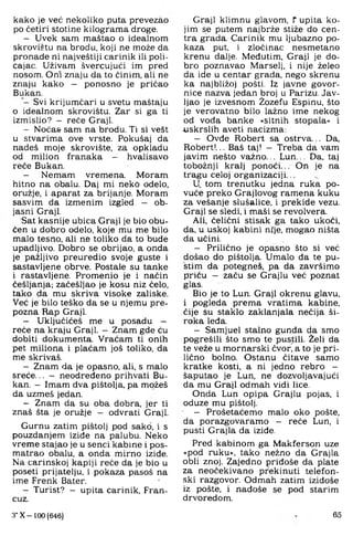 kako je već nekoliko puta prevezao
po četiri stotine kilograma droge.
- Uvek sam maštao o idealnom
skrovištu na brodu, koji ne može da
pronađe ni najveštiji carinik ili poli­
cajac. Uživam švercujući im pred
nosom. Oni znaju da to činim, ali ne
znaju kako - ponosno je pričao
Bukan.
Svi krijumčari u svetu maštaju
0 idealnom skrovištu. Zar si ga ti
izmislio? — reče Graji.
- Noča& sam na brodu. Ti si vest
u stvarima ove vrste. Pokušaj da
nadeš moje skrovište, za opkladu
od milion franaka — hvalisavo
reče Bukan.
- Nemam vremena. Moram
hitno na obalu. Daj mi neko odelo,
oružje, i aparat za brijanje. Moram
sasvim da izmenim izgled — ob­
jasni Graji.
Sat kasnije ubica Graji je bio obu­
čen u dobro odelo, koje mu me bilo
malo tesno, ali ne toliko da to bude
upadljivo. Dobro se obrijao, a onda
je pažljivo preuredio svoje guste i
sastavljene obrve. Postale su tanke
1 rastavljene. Promenio je i način
češljanja; začešljao je kosu niz čelo,
tako da mu skriva visoke zaliske.
Već je bilo teško da se u njemu pre­
pozna Rap Graji.
- Uključićeš rne u posadu —
reče na kraju Graji. - Znam gde ću
dobiti dokumenta. Vraćam ti onih
pet miliona i plaćam još toliko, da
me skrivaš.
- Znam da je opasno, ali, s malo
sreće... - neodređeno prihvati Bu­
kan, - Imam dva pištolja, pa možeš
da uzmeš jedan.
- Znam da su oba dobra, jer ti
znaš šta je oružje — odvrati Graji.
Gurnu zatim pištolj pod sako, i s
pouzdanjem iziđe na palubu. Neko
vreme stajao je u senci kabine i pos-
matrao obalu, a onda mirno iziđe.
Na carinskoj kapiji reče da je bio u
poseti prijatelju, i pokaza pasoš na
ime Frenk Bater.
- Turist? - upita carinik, Fran­
cuz.
Graji klimnu glavom, f upita ko­
jim se putem najbrže stiže do cen­
tra grada. Carinik mu ljubazno po­
kaza put, i zločinac nesmetano
krenu dalje. Međutim, Graji je do­
bro poznavao Marselj, i nije želeo
da ide u centar grada, nego skrenu
ka najbližoj pošti. Iz javne govor­
nice nazva jedan broj u Parizu. Jav­
ljao je izvesnom Žozefu Espinu, što
je verovatno bilo lažno ime nekog
od voda banke »sitnih stopala« i
iiskrslih aveti nacizma:
— Ovđe Robert sa ostrva... Da,
Robert!... Baš taj! - Treba da vam
javim nešto važno... Lun,.. Da, taj
tobožnji kralj ponoći... On je na
tragu celoj organizaciji...
U tom trenutku jedna ruka po­
vuče preko Grajlovog ramena kuku
za vešanje slušalice, i prekide vezu.
Graji se sledi, i maši se revolvera.
Ali, čelični stisak ga tako ukoči,
da, u uskoj kabini ni;je, mogao ništa
da učini.
- Prilično je opasno što si već
došao do pištolja. Umalo đa te pu­
stim da potegneš, pa da završimo
priču — začu se Grajlu već poznat
glas.
Bio je to Lun. Graji okrenu glavu,
i pogleda prema vratima kabine,
čije su staklo zaklanjala nečija ši­
roka leđa.
— Samjuel stalno gunđa da smo
pogrešili što smo te pustili. Želi da
te veže u mornarski čvor, a to je pri­
lično bolno. Ostanu čitave samo
kratke kosti, a ni jedno rebro -
šaputao je Lun, ne dozvoljavajući
da mu Graji odmah vidi lice.
Onda Lun opipa Grajlu pojas, i
oduže mu pištolj.
- Prošetaćemo malo oko pošte,
đa porazgovaramo - reče Lun, i
pusti Grajla đa iziđe.
Pred kabinom ga Makferson uze
»pod ruku«, tako nežno da Grajla
obli znoj. Zajedno pridoše da plate
za neočekivano prekinuti telefon­
ski razgovor. Odmah zatim iziđoše
iz pošte, i nađoše se pod starim
drvoredom.
3* X - 100 (646) 65
 