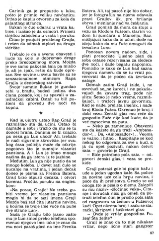 Carinik ga je propustio u luku.
pošto je primio veliku novčanicu.
Držao je kapiju otvoreriu za kola da
galantnog atranca.
Bukan je čuo udarac u vrata ka­
bine, i izašao je da osmotri, Primeti
strelicu zabodenu u vrata i poruku.
Čitao je psujući prokletog Grajla,
i rešen da odmah otplovi na drugo
sidrište.
Trebalo je da o svemu obavesti i
ljude za koje je dopremao droge
preko Sredozemnog mora. Možda
je sve samo pakosna šala pa mislio
je, ali je, ipak, rešib da bude opre­
zan. Sve novine u svetu bavile su se
senzacionalnom otmicom Rapa
Grajla iz denovskog zatvora.
Svoje" sumnje Bukan je gunđao
sebi u , bradu, budeći jedina dva
ćlana posade, koji su spavali u za­
jedničkoj kabini. Ostali su bili pu­
šteni da provedu dve noći na
kopnu.
-k
Kad je, ujutru ustao Rap Graji je
razmišljao šta da učini. Ostao bi
najrade u sobi i tražio da mu se tu
donosi hrana. Danima ne bi izlazio,
pa neka ga Lun uhodi! Ali, trebalo
je naći sigurnije skrovište, jer sva­
kog časa policija može da otkrije,
pogotovo što je sumnjiv vlasnici
pansiona. A i Lun je imao mnogo
načina da ga istera iz te jazbine.
Međutim, Lun ga nije pustio da se
mnogo koleba. U devet sati ćulo se
kucanje na vratima, i jedan dečak
doneo je pisma za Frenka Batera.
Graji brzo otpusti dečaka, i otvori
koverat; Pročita poruku na engles­
kom:
»Na posao, Grajle! Ne treba gu­
biti vreme, jer vlasnica pansiona
mog4a bi da se seti imena Graji.
Možda baš sad čita jutarnje novine,
u kojima se tvoje ime vuče na pune
dve strane Lun«.
Sada je Grajlu bilo jasno zašto
mu je Lun sinoć preko telefona spo­
menuo njegovo ime, iako je znao da
mu novi pasoš glasi na ime Frenka
Batera. Ali, taj pasoš nije bio dobar,
jer je fotografija na njemu odavala
pravi Grajlov lik, pre brijanja
obrva i menjanje načina češljanja.
Graji pomisli da mora da stupi u
vezu sa Klodom Fužeom, starim vo­
đom krijumčara u Marselju. Raz­
mišljajući kako da to učini, dođe na
ideju kako da mu Fuže omogući da
izmaknu Lunu.
Ponosan novom nadom, siđe, i
plati prenoćište. Ujedno plati da
soba ostane rezervisana za sledeče
dve noći, i dade bogatu napojnicu.
Pomislio je kako će Lun kad sazna
njegovu nameru da se tu vrati po-
verovati da je počeo da izvršava
naloge.
Odmah zatim Graji iziđe, i, ne
osvrćući se,,ne žureći, i ne pokuša­
vajući da zavara trag, pode niz
ulicu. Šetao je neko vreme, razmiš­
ljajući, i tražeći javnu govornicu.
Kad je nađe, prelista imenik, i nađe
broj Kloda Fužea. Okrenuo je broj, i
dobi vezu. Ženski glas mu reče da
gospodin Fuže nije kod kuće, da je
već mesecima na putu.
— Neko ga zamenjuje. Obavezni
ste da kažete da ga traži »Ambasa­
dor«!... Da, »Ambasador«!... Veoma
je važno, i hitno... Raspitajte se kod
nekog ko odgovara za sve u kući, a
ja ću opet pozivati, nakon četvrt
sata - govorio je Graji.
— Biće potrebno pola sata - od
govori ženski glas, i veza se pre
kide.
Graji potraži gde bi popio kafu
ude u jedan ugodan kafe. Sa police
za novine uze celu hrpu novina,
poče da ih prelistava. Grozio se od
onoga što je pisalo o njemu. Zalepili
su mu naziv» »zločinac veka«. Čita­
nje i doručak nisu ga omeli da po­
traži telefon, čim je prošlo pola sata
od razgovora sa ženom u Fužeovoj
kući. Opet okrenu broj, i začu se sta­
rački, škripavi i šušketavi glas:
— Ovde je vrtlar gospodina Fu­
žea! Šta želite?
Graji je znao da to nije nikakav
vrtlar, nego lično stari gangster
67
 