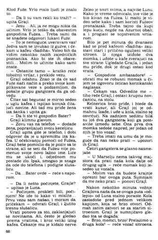 Klod Fuže. Vrlo malo ljudi je znalo
to.
- Da li su vam rekli ko traži? -
upita Graji.
- Jesu... Ali, ja ne mogu ništa da
učinim. Vrlo je teško da obavestim
gospodina Fužea... Treba sami da
se snađete odgovori lukavi Fuže.
- To je nemoguće, uveravam vas!
Jedva sam se izvukao iz gužve, i če­
kam u kafeu »Sadiha«. Voleo bih da
vidim nekoliko naših zajedničkih
poznanika. Ako bi ste ih obave-
stili... Molim to učinite kako sami
znate.
- Ostanite tamo — kratko reče
tobožnji vrtlar, i prekide vezu.
Graji odahnu. Znao je da će sad
Fuže naći način a preko svoje kom
plikovane veze s podzemljom, da
pošalje grupu gangstera da ga od­
vedu. ,
Čitav sat begunac je mirno sedeo
u uglu kafea i ispijao konjak čita­
jući novine. Ali tad mu priđe žena
iza šanka i upita ga;
- Da li ste vi gospodin Bater?
Graji klimnu glavom.
- Zovu vas na telefon - đodade
žena. popravljajući svoju keceljicu.
Graji upita gde je telefon, i dobi
odgovor da je u spremištu iza ka­
fea. U očekivanju pomoći od Fužea,
Graji beše pomislio da je poziv sa te
strane, ali se seti da Fužeu nije po-
menuo svoje novo lažno ime. Lice
mu se ukoči i, odjednom mu
postade zlo. Ipak, smogao je snage
da ode do telefona i podigne sluša­
licu.
- Da... Bater ovde — reče s napo­
rom.
- Da li nešto počinjete, Grajle?
— upitao je Luna.
- Počinjem, prokleti bili. poči­
njem! Ne ide to kako vi mislite..,
Prvu vezu sam našao, i moram da
pričekam - odvrati Graji, i Ijutito
tresnu slušalicu.
Vrati ponovo za sto. zaklanjajući
se novinama. Ali, često je gledao
prema vratima, i kroz veliki izlog
kafea. Čekanje mu je kiđa:lo nerve.
68
Želeo.je smrt svima, a najviše Lunu.
Kako je vreme odmicalo, sve više je
bio kivan na Fužea. U mašti je vi­
deo sebe kako i sam koristi Fužeov
pronalazak. Treba tajno da kupi
lepu kuću, negde na Ažurnoj obali,
a i proglasi se sopstvenim vrtla­
rom.
Bilo je pet minuta do dvanaest
kad se pred kafeom »Sadiha« zau­
stavi stari i prilično oguljeni veliki
sitroen. Iz njega iziđoše dva
momka, i uđoše u kafe zverajuci na
sve strane. Ugledaše Grajla, i jedan
mu priđe, dok je drugi ostao kod
vrata,
— Gospodine ambasadore! —
obrati mu se robusni momak u či­
jem se izgovoru isticao korzikanski
naglasak,
— Čeka,m vas. Odvedite me -
tiho reče Graji, i ostavi krupnu nov­
čanicu, na stolu.
Kelnerica brzo priđe, i htede da
vrati kusur, ali Graji joj je od­
mahnu. Izađe, i uđe u kola, stalno š?
osvrćući. Na zadnjem seđištu biM
su još dva gangstera! koji ga post-'
aviše između sebe. Ona prva dva
momka sedoše napred, jer jedan od
njih je bio vozač.
— Treba imati na umu da je mo­
guće da nas neko prati — upozori
ih Graji.
Četiri gangstera se glasno nasme-
jaše.
— U Marselju nema takvog maj­
stora da prati naša kola dalje od
drugog ugla - reče momak koji je-
sedeo uz vozača.
— Molim vas da budete krajnje
oprezni bar ovoga puta. Sumnjam
da me neko prati - ponovi Graji.
Nakon nekoliko minuta vožnje
Grajlova nada da se ovoga puta »od-
lepio« od Luna stalno poraste. Kola
zastadoše pred jednom velikom
kapijom, koja se brzo otvori. Od­
mah zatim zatvori se za starim si-
troeriom. Graji je sumnjičavo gle­
dao šta se događa.'
— Brzo. momci, brzo! Prelazimo u
druga kola! - reče vozač sitroena.
 