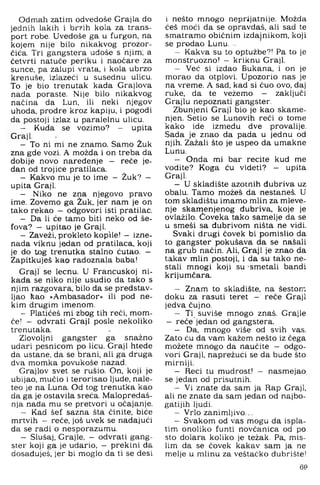 Odmah zatim odvedoše Grajla do
jednih lakih i br/ih kola za trans­
port robe. Uvedoše ga u furgon, na
kojem nije bilo nikakvog prozor-
ćića. Tri gangstera uđoše s njim; a
četvrti natuče periku i naočare za
sunce, pa zalupi vrata, i kola ubrzo
krenuše, izlazeći u susednu ulicu.
To je bio trenutak kada Grajlova
nada poraste. Nije bilo nikakvog
načina da Lun, ili neki njegov
uhoda, prodre kroz kapiju, i pogodi
da postoji izlaz u paralelnu ulicu.
- Kuda se vozimo? - upita
Graji.
- To ni mi ne znamo. Samo Žuk
zna gde vozi. A možda i on treba da
dobije novo naređenje - reče je­
dan od trojice pratilaca.
- Kakvo mu je to ime — Žuk? —
upita Graji.
- Niko ne zna njegovo pravo
ime. Zovemo ga Žuk. jer nam je on
tako rekao — odgovori isti pratilac.
- Da li će tamo biti neko od še­
fova? — upitao je Graji.
- Zaveži, prokleto kopile! - izne­
nada viknu jedan od pratilaca, koji
je do tog trenutka stalno ćutao. -
Zapitkuješ kao radoznala baba!
Graji se lecnu. U Francuskoj ni­
kada se niko nije usudio da tako s
njim razgovara, bilo da se predstav­
ljao kao »Ambasador« ili pod ne­
kim drugim imenom.
- Platičeš mi zbog tih reči, mom­
če! - odvrati Graji posle nekoliko
trenutaka.
Zlovoljni gangster ga snažno
udari pesnicom po licu. Graji htede
da ustane, da se brani, ali ga druga
dva momka povukoše nazad.
Grajlov svet se rušio. On, koji je
ubijao, mučio i terorisao ljude, nale-
teo je na Luna. Od tog trenutka kao
da ga je ostavila sreća. Malopredaš-
nja nada mu se pretvori u očajanje.
- Kad šef sazna šta činite, biće
mrtvih — reče, još uvek se nadajući
da se radi o nesporazumu.
- Slušaj, Grajle, - odvrati gang­
ster koji ga je udario, — prekini da
dosađuješ, jer bi moglo da ti se desi
i nešto mnogo neprijatnije. Možda
ćeš moći da se opravdaš, ali sad te
smatramo običnim izdajnikom, koji
se prodao Lunu. ^
- Kakva su to optužbe?! Pa to je
monstruozno! - kriknu Graji.
- Već si izdao Bukana, i on je
morao da otplovi. Upozorio nas je
na vreme. A sad, kad si čuo ovo. daj
ruke. da te vežemo - zaključi
Grajlu nepoznati gangster.
Zbunjeni Graji bio je kao skame­
njen. Setio se Lunovih reči o tome
kako ide između dve provalije.
Sada je znao da pada u jednu od
njih. Zažali što je uspeo da umakne
Lunu.
- Onda mi bar recite kud me
vodite? Koga ću videti? - upita
Graji.
- U skladište azotnih đubriva uz
obalu. Tamo možeš da nestaneš. U
tom skladištu imamo mlin za mleve-
nje skamenjenog đubriva. koje je
ovlažilo. Coveka tako samelje da se
u smeši sa đubrivom ništa ne vidi.
Svaki drugi čovek bi pomislio da
to gangster pokušava da se našali
na grub način. Ali. Graji je znao da
takav mlin postoji, i da su tako ne­
stali mnogi koji su -smetali bandi
krijumčara.
- Znam to skladište, na šestom
doku za rasuti teret - reče Graji
jedva čujno.
- Ti suviše mnogo znaš. Grajle
- reče jedan od gangstera.
- Da, mnogo više od svih vas.
Zato ću da vam kažem nešto iz čega
možete mnogo da naučite - odgo­
vori Graji, naprežući se da bude što
mirniji.
- Reci tu mudrost! - nasmejao
se jedan od prisutnih.
- Vi znate da sam ja Rap Graji,
ali ne znate da sam jedan od najbo­
gatijih ljudi.
- Vrlo zanimljivo...
- Svakom od vas mogu da ispla­
tim onoliko funti novčanica od po
sto dolara koliko je težak. Pa, mis­
lim da se čovek kakav sam ja ne
melje u mlinu za veštačko đubrište!
69
 