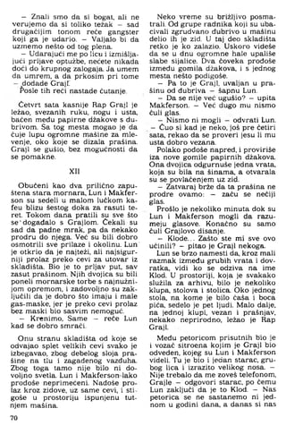 - Znali smo da si bogat, ali ne
verujemo da si toliko težak - sad
drugačijim tonom reče gangster
koji ga je udario. - Valjalo bi da
uzmemo nešto od tog plena.
- Udarajući me po licu i izmišlja­
jući prljave optužbe, nećete nikada
doći do krupnog zalogaja. Ja umem
da umrem, a da prkosim pri tome
- dodade GrajT
Posle tih reći nastade ćutanje.
Četvrt sata kasnije Rap Graji je
ležao, svezanih ruku, nogu i usta,
baćen među papirne džakove s du-
brivom. Sa tog mesta mogao je da
čuje lupu ogromne mašine za mle-
venje, oko koje se dizala prašina.
Graji se gušio, bez mogućnosti da
se pomakne.
XII
Obučeni kao dva prilično zapu­
štena stara mornara, Lun i Makfer-
son su sedeli u malom lučkom ka-
feu blizu šestog doka za rasuti te­
ret. Tokom dana pratili su sve što
se'događalo s Grajlom. Čekali su
sad da padne mrak, pa da nekako
prodru do njega. Već su bili dobro
osmotrili sve prilaze i okolinu. Lun'
je otkrio da je najteži, ali najsigur­
niji prolaz preko cevi za utovar iz
skladišta. Bio je to prljav put, sav
zasut prašinom. Njih dvojica su bili
poneli mornarske torbe s najnužni­
jom opremom, i zadovoljno su zak­
ljučili da je dobro što imaju i male
gas-maske, jer je preko cevi prolaz
bez maski bio sasvim nemoguć.
- Krenimo, Same - reče Lun
kad se dobro smrači.
Onu stranu skladišta od koje se
odvajao splet velikih cevi svako je
izbegavao, zbog debelog sloja pra­
šine na tlu i zagađenog vazđuha.
Zbog toga tamo nije bilo ni do­
voljno svetla. Lun i Makferson lako
prodoše neprimečeni. Nađoše pro­
laz kroz zidove, uz same cevi, i sti­
goše u prostoriju ispunjenu tut-
njem mašina.
Neko vreme su brižljivo posma-
trali. Od grupe radnika koji su uba­
civali zgrudvano đubrivo u mašinu
delio ih je zid. U taj deo skladišta
retko je ko zalazio. Uskoro videše
da se u dnu ogromne hale upališe
slabe sijalice. Dva čoveka prodoše
između gomila džakova, i s jednog
mesta nešto podigoše.
— Pa to je Graji, uvaljan u pra­
šinu od đubriva - šapnu Lun,
— Da se nije već ugušio? - upita
Makferson. - Već dugo mu nismo
čuli glas.
— Nismo ni mogli - odvrati Lun,
- Čuo si kad je neko, još pre četiri
sata, rekao da se proveri jesu li mu
usta dobro vezana.
Polako pođoše napred, i proviriše
iza nove gomile papirnih džakova.
Ona dvojica odgurnuše jedna vrata,
koja su bila na šinama, a otvarala
su se povlačenjem uz zid.
— Zatvaraj brže da ta prašina ne
prodre ovamo: — začu se nečiji
glas.
Prošlo je nekoliko minuta dok su
Lun i Makferson mogli da razu-
meju glasove. Konačno su samo
čuli Grajlovo disanje.
— Klode... Zašto ste mi sve ovo
učinili? — pitao je Graji nekoga.
Lun se brzo namesti da, kroz mali
razmak između grubih vrata i dov-
ratka, vidi ko se odziva na ime
Klod. U prostoriji, koja je svakako
služila za arhivu, bilo je nekoliko
klupa, stolova i stolica. Oko jednog
stola, na kome je bilo čaša i boca
pića, sedelo je pet ljudi. Malo dalje,
na jednoj klupi, vezan i prašnjav,
nekako neprirodno, ležao je Rap
Graji.
Među petoricom prisutnih bio je
i vozač sitroena kojim je Graji bio
odveden, kojeg su Lun i Makferson
videli. Tu je bio i jedan starac, gru­
bog lica i izrazito velikog nosa. —
Nije trebalo da me zoveš telefonom,
Grajle - odgovori starac, po čemu
Lun zaključi da je to Klod. - Nas
petorica se ne sastanemo ni jed­
nom u godini dana, a danas si nas
70
 