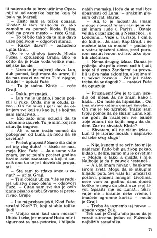 ti naterao da to brzo učinimo Opas­
niji si od atomske bqmbe koja bi
pala na Marselj.
- Zašto sam ja toliko opasan.
Klode? Ja sam mislio da ću, ako
zamolim za pomoć Kloda Fužea,
doći na pravo mesto - reće Graji.
- To bi bilo tako da te nije đavo
uzeo pod svoje - odgovori starac.
- Kakav đavo?! - začuđeno
upita Graji.
Bio je to dijalog između Kloda
Fužea i optuženog Grajla. Bilo je
očito da je Puže vođa velike mar-
seljske bande.
- Uzeo te je najcrnji đavo. Lun,
duh ponoći, koji mora da umre, ili
da nas ostavi na miru. Ti si njegov,
Grajle! — optuži Fuže.
- To je tačno. Klode - reče
Graji.
- Dakle, priznaješ...
- Lun me je uništio, i bacio poli­
ciji u ruke. Onda me je otuda iz­
veo. .. On me muči i goni me da ot­
krijem sve koji su kao ja, i s kojima
sam sarađivao...
- Eto, zato smo odlučili da te
uklonimo zauvek. Tu je mlin, koji ne
ostavlja tragove.
- Ali, ja sam tražio pomoć da
pobegnem od Luna. Ja hoću da se
osvetim!
- Pričaš gluposti! Samo što dalje
od tog zlog duha! - kiselo se nas-
meja Klod Fuže. - Ja o tome više
znam, jer se punih pedeset godina
bavim ovim zanatom, u koji ti un­
osiš ono što te je i dovelo do propa­
sti.
- Šta sam to rđavo uneo u za­
nat? - upita Graji.
- Ti si običan ubica. Više se radu­
ješ ubistvu nego plenu - odgovori
Fuže. - Čitao sam sve što je ovih
dana pisano o tebi. Stvarno si prete-
rivao, Grajle.
- I to mi prebacuješ ti, Klod Fuže,
strašni Klod? Ti, koji si ubio toliko
ljudi!
- Ubijao sam kad sam morao!
Ubiću i tebe, jer moram! Hoću mir i
sigurnost za nas petoricu, i hiljadu
naših momaka. Hoću da se radi bez
opasnosti od Luna! - snažnim gla­
som odvrati starac.
- Ali, to je ludost! Ja imam
mnogo novaca! Imam razvijene ve­
ze! Imam ljude u Parizu... Ostaje
velika organizacija u Nemačkoj... u
Londonu... Veze u Turskoj, i dalje,
do Indije... Ja sam Rap Graji, i ne
možete tako sa mnom! - padao je
u vatru optuženi ubica, pred p9 ro-
tom sastavljenom od isto tako opa­
kih zločinaca.
- Nema drugog izlaza. Danas je
policija uhapsila devet naših ljudi,
koje si ti znao. Žandarmi su prova­
lili u dva naša skloništa, u kojima si
ti nekad boravio... Zar još nešto
treba da se dogodi? - nastavi Fuže
da optužuje.
- Priznajem! Sve je to Lun isce-
dio od mene. Ja ne znam kako i
kada... Qn može da hipnotiše... On
ima otrove kojima omami ćoveka...
On me je bio zgrabio. Tražio sam
tvoju pomoć da ne služim Lunu, koji
me goni da razbijem sve bande
.■coje znam, i do kojih mogu da do­
đem. Zar ne shvataš, Klode?
- Shvatam, ali he vidim izlaz...
Lun ti je isprao mozak, i napravio
od tebe svog slugu!
- Nije, kunem ti se svim što mi je
najdraže! Rado bih ga živog pekao,
kidao u deliće, samo mu se osvetim!
- Možda je tako, a možda i nije.
Najbolje je da ti zauvek nestaneš...
- Ali, ja imam novac u bankama
širom sveta. Mogu da se otkupim
hiljadu puta. Svi vaši krijumčarski
poslovi, plaćeni mnogim životima,
neće vam za godinu dana doneti
koliko je mogu da platim za svoj ži­
vot. Spasite me od Luna!... Skri­
vajte me i hranite neko vreme, i
imaćete ogromne koristi - molio
je Graji.
- Treba da uzmemo taj novac —
upade vozač Žuk.
Tek sad je Grajlu bilo jasno da je
vozač sitroena jedan od Fužeovih
najbližih saradnika.
7J
 