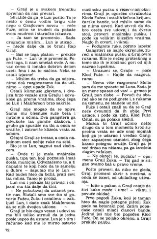 - Graji je u svakom trenutku
spreman da nas prevari.
Shvatite da ga je Lun pustio. To je
nešto o čemu vodim brigu više
nego o Graj lovom novcu — reće
Fuže, očito se trudeći da pokaže
svoju mudrost i staraćko iskustvo.
- Ja sam se prom enio... Sada
drugačije mislim... Lun je uticao...
— htede dalje da se brani Rap
Graji.
- Baš se toga plašim - prekide
ga Fuže. — Lun te je promenio. Po­
red toga. ti nam smetaš ovde. A no­
vac ćemo ti ionako dobrim delom
uzeti. Ima i za to načina. Neka se
ostali izjasne!
- Mislim da treba da ga odstra­
nimo dok razgovaramo šta da uči­
nimo — opet upade Žuk.
Ostali klimnuše glavama, i dvo­
jica brzo vezaše usta Grajlu i odvu-
koše ga prema vratima, zbog čega
se Lun i Makferson brzo sakriše.
Graji nije mogao da se opire.
Samo mu blesnuše suze besa i
mržnje u očima. Dva gangstera ga
odvukoše iza gomile džakova, i
grubo ga spustiše na tlo, a onda se
vratiše, i zatvoriše klizeća vrata za
sobom.
Očajni Graji se tresao, a onda na­
jednom oseti nečije ruke na sebi.
Bio je to Lun, nagnut nad zločin­
cem.
- Ovde ti je mala mašinska
puška, tipa ten, koji poznaješ. Imaš
dosta municije. Odvezaćemo te, a ti
napadni te koji hoće da te samelju
u đubre - šaputao mu je Lun. -
Kad budeš hteo da bežiš, prati cevi
iza mlina. Tamo je prolaz.
Lun mu i pokaza taj pravac, i ob­
jasni mu šta dalje da čini.
- Ne pokušavaj da ustaneš pro­
tiv nas. Slušali smo sve što si go­
vorio Fužeu, Žuku i ostalima —zak­
ljuči Lun. i dade znak Makfersonu
da se njih dvojica uklone.
Graji je bio dugo vezan i udovi su
mu bili toliko utrnuli da je jedva
posle uspeo da ustane. Lun je s tim i
računao kad mu je mirno ostavio
mašinsku pušku s rezervnirti okvi­
rima. Graji je, ogorčen okrutnošću
Kloda Fužea i ostalih šefova krijum­
čarske bande, sad mislio samo da
se njima osveti. Kad utvrdi da do­
bro oseća sve udove,, i da čvrsto
stoji, proveri mašinsku pušku, i
pode ka velikim klizećim vratima.
Naglo ih otvori, i viknu:
- Podignite ruke, poroto lupeža!
Gangsteri se naglo okrenuše, zu-
reči u mašinsku pušku u Grajlovim
rukama. Bilo je nečeg grotesknog u
tome što ih je zločinac gori od njih
nazvao lupežima.
- Urazumi se, Grajle - poče
Klod Fuže. - Hajde da razgova­
ramo.
- Nema više razgovora! Molio
sam da me spasete od Luna. Sada je
on mene spasao od vas! - grmeo je
Graji, pun zlobe. — Povući ću oba­
rač ako se ne podignete i, s rukama
na temenu, ne stanete uz zid.
Fuže i ostali znali su da se Graji
neće dvoumiti da ih ubije. Prvi
ustade, i pođe ka ziđu, Klod Fuže.
Ostali su ga polako sledili.
Možda bi Graji učinio nešto
drugo da u tom momentu kroz su­
protna vrata ne uđe onaj momak
koji ga je udarao i vređao. Gang­
ster zapanjeno osmotri, zbog čega
kasno potegnu oružje. Graji ga je
već držao na nišanu, pa ga izrešeta
dugim rafalom.
- Ne okreći se, pucaču! - opo­
menu Graji Žuka. - Taj gad je sti­
gao ovamo baš u pravo vreme.
Pošto proveri,da niko ne gleda.
Graji promeni okvir s mecima, a
onda se isceri, od ubilačkog uživa­
nja.
- Idite u pakao, a Graji ostaje da
živi kako može i ume! - viknu, i
povuče okidač.
Prvo pogodi Žuka. koji je taman
hteo da naglo potegne pištolj. Žuk
pade na betonski pod. Zatim popa-
daše ostali mlađi članovi bande.
Jedino još nije bio pogođen Klod
Fuže. On se polako okrenu, a Graji
prekide paljbu.
72
 