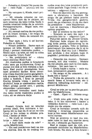 - Pobedio si. Grajle! Ne pucaj da­
lje! - reće Fuže. - ućiniću sve što
želiš.
- Ne verujem ti. Klode, stari pri­
jatelju!
- Mi nikada nikome ne ver-
ujemo. Hteo sam da te ubijem, jer
sam smatrao da tš.ko treba. Sada ti
možda smatraš treba da ja umrem.
Porazgovarajmo... Bogat sam, mo­
ćan, i imam...
- Ali, nemaš naćina da me potku­
piš! Ja imam novaca, i ne mogu da
te poštedim... Neću da ostaneš živ,
Klode.
- Star sam, i biću ti od koristi.
Pobedio si. Grajle.
- Nisam pobedio... Samo sam se
spasao od tebe. Klode - zaključi
Graji, i pomeri mašinsku pušku. -
Molio sam i ja tebe, ali tebi to ništa
nije značilo. Umri. Fuže!
- Ne. preklinjem te! - viknu
stari zločinac Klod Fuže.
Ali, mašinska puška iz Grajlovih
ruku zasu ga kuršumima. Graji je
pucao sve dok je bilo metaka u šar-
žeru. Kad pucnji prestadoše, brzo
opet promeni šaržer. Kroz otvor­
ena vrata dopreše pucnji gangsters­
kih stražara. Graji posla jedan dug
rafal u hodnik, i brzo se povuče.
Gurnu klizeća vrata, i potrča ka
drobilici! koja je ujednačeno radila.
Otkri prolaz pored cevi, i potrča.
obnovideo i prestrašen.
U jednom trenutku oseti kako
mu neko istrže mašinsku pušku iz
ruku. ali se otetura dalje.
Prateći Grajla, koji se teturao
prema obali, dva mornara s tor­
bama išli su kao da ih se on ne tiče.
Graji je bio izišao iz oblaka pra­
šine. i bežao je dalje.
- Ne trudi se mnogo da se sa­
krije - reče Lun.
- A kud sada može da ode? -
upita Makferson.
- On sad instiktivno beži sa me-
sta zločina. Zna da će svakog tre­
nutka ovaj deo luke preplaviti poli­
cijske patrole. Toga treba 1 mi da se
setimo — odgovori Lun.
- Nisi mi dozvolio da mu pomog­
nem u obračunu s bandom. Ne
mogu da ga gledam kako posrće.
Trista mu gangsterskih gadova,
pusti da ga mlatnem. ili da mu dam
da predahne — reče Makferson.
Lun se nasmeja. i Makferson ga.
upitno pogleda.
- Zar je smešno to što želim?
- Smejem se zato što sam i ja
pomislio isto to — odgovori Lun.
Požuriše zatim da uhvate Grajla.
Zločinac beše stigao do ogrom­
nog brda peska. istovarenog tu za
gradilišta u gradu. Tiho je kašljao,
pokrivajući lice šakama, da bi se to
manje čulo. Kad mu Lun i Makfer­
son pridoše. s dve strane, tupo ih
pogleda i. prekidan kašljem, reće;
- Ostavite me. momci... Nemam
novaca, niti išta vredno... Možete
da me ubijete, ako vam to čini zado­
voljstvo. .. Isti sam kao vi.
- Onda hajde s nama - reče mu
Lun. izmenjenim glasom.
- Ne mogli ni da ustanem... A i.
kuda bih s vama?
- Treba da prenoćiš, i da se od­
moriš. Imao si krvavo veće. sto ti
džakova veštačkog dubriva! - od­
govori Mikferson.
Graji se trže, jer ta psovka ga pod-
seti na Makfersona.
- Opet... Opet vi!... Ničete svug-
de!
- Uvek smo gde treba. Da nije
tako, ti bi bio samleven i bačen u
veštačko dubrivo - reče Lun, i po-
može mu da ustane.
Graji je koračao između njih do
vlažnog i mračnog stepeništa uz
koje je bio vezan Makfersonov mo­
torni čamac.
Nije se protivio ni kad mu sve-
zaše ruke ni kad mu staviše zavoj
na oči, i oblepiše ga flasterom.
Kad je mogao opet da vidi, pre-
poznade sklonište na Makfersono-
vom brodu. Na stolu je bilo hrane i
73
 