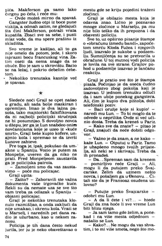 pića. Makferson ga samo lako
ćvrgnu po čelu, i reče mu:
- Ovde možeš mirno da spavaš.
Gangster žudno otpi iz boce pune
viskija, a odmah zatim, ne gledajući
šta čini Makferson, potraži vrata
kupatila. Zbaci sve sa sebe, i pusti
mlaz vode, da mu spere prašinu iz
skladišta.
Svo vreme je kašljao, ali to ga
nije omelo da potom, jede, i skoro
isprazni bocu francuskog vina Za­
tim oseti da nema snage da se
obuče. Bio je sam u skrovištu. Bacio
se na ležaj, i pokrio debelim ćebe-
tom.
• Nekoliko trenutaka kasnije već
je spavao.
Sledeće noći Graji se opet našao
u gradu, ali sada bolje maskiran i
opremljen. Imao je dva lažna pa­
soša, tako majstorski falsifikovana
da ni najbolji policijski stručnjak
ne bi posumnjao. S dovoljno novca
u džepu, jer ga je Lun snabdeo onim
novčanicama koje je uzeo iz »kuće
smrti«. Graji beše kupio kofere, un­
ajmio kola i spremao se da izvrši
Lunove zahteve.
Pre toga je, ipak, pokušao da um-
akne u Spaniju. Vozio je putem za
Monpelje, uveren da ga niko ne
prati. Pred Monpeljeom zaustavila
ga je policijska patrola.
- Zamoljeni smo da vas zausta­
vimo — poče mu policajac.
Graji upita:
- Zašto? - Zaboravili ste važna
dokumenta vaše trgovačke kuće.
Rekli su da nemate uza se sve što
vam treba za odlazak u Spaniju -
objasni policajac.
Graji je nekoliko trenutaka klo­
nulo razmišljao, a onda zaključi da
nije umakao, i okrenu kola. Vrati se
u Marselj, i narednih pet dana ra­
dio je užurbano, kao u nekom za­
nosu.
Policija je tih dana često nekud
jurila, jer ju je neko obaveštavao o
mestu gde se kriju pojedini traženi
zločinci.
Graji je obilazio mesta koja je
odavna znao. Lično je poznavao
m noge zločince u Marselju, pa mu
nije bilo teško da ih prepozna i da
obavesti policiju.
Sve to, uz opširno pisanje štampe
o »obračunu između bandi«, započe­
tom smrću Kloda Fužea i njegovih
ljudi, izazvalo je sukobe u podzem ­
lju. Sum njičenja su se pretvorila u
obračune. U toj mutnoj vodi policija
je lovila na sve strane. Grajlov po­
hod u podzem lje izazvao je lančanu
reakciju.
Graji je pratio sve što je štampa
pisala. Počinjao je da oseća čudno
zadovoljstvo zbog pokolja koji je
izazvao. U jednom trenutku odluči
da i sam ubije ponekog gangstera.
Ali, čim je kupio dva pištolja, dobi
telefonski poziv.
- Baci oružje koje si kupio! -
naredi mu Lun. - To bi m oglo da te
odvede u neprilike. Ovde si već uči­
nio dosta. Treba da kreneš u Pariz.
- Kako sve da znate? - pitao je
G raji znajući da neće dobiti odgo-
" vor.
- Važno je da znam, a ne kako -
kaže Lun. - Otputuj u Pariz. Tamo
je uhapšeno m nogo tvojih prijate­
lja, ali neki se i skrivaju. Treba da
ih pronađeš.
- D a... Sprem an sam da krenem
- pom irljivo reče Graji. - Ali.
mogu li da putujem preko Švaj-
carske. Želim da uzmem nešto
n ovca i pošaljem ga u-Etenovu... Či­
tali ste da je Fransoaz osuđena us-
lovno?
- Putujte preko Svajcarske -
odobri mu Lun.
- A da li ćete i v i?... — htede
Graji da zna hoće li sve vrem e Lun
biti blizu njega.
- Ja sam tam o gde želim, a pone­
kad i na više mesta odjednom —
našalio se Lun.
- K ako?... Ne m ogu da vas shva­
tim, i to mi više sm eta nego što m o­
74
 