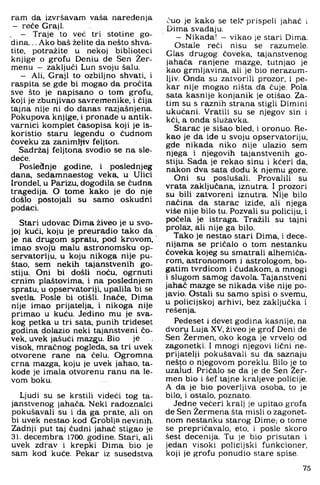 ram da izvršavam vaša naređenja
- reče Graji.
, — Traje to već tri stotine go­
dina. .. Ako baš želite da nešto shva­
tite, potražite u nekoj biblioteci
knjige o grofu Deniu de Sen Žer-
menu - zaključi Lun svoju šalu.
- Ali, Graji to ozbiljno shvati, i
raspita se gde bi mogao da pročita
sve što je napisano o tom grofu,
koji je zbunjivao savremenike, i čija
tajna nije ni do danas razjašnjena.
Pokupova knjige, i pronađe u antik­
varnici komplet časopisa koji je is­
koristio staru legendu o čudnom
čoveku za zanimljiv feljton.
Sadržaj feljtona svodio se na sle-
deče.
Poslednje godine, i poslednjeg
dana, sedamnaestog veka, u Ulici
Irondel, u Parizu, dogodila se čudna
tragedija. O tome kako je do nje
došlo postoja,li su samo oskudni
podaci.
Stari udovac Dima živeo je u svo­
joj kući, koju je preuradio tako da
je na drugom spratu, pod krovom,
imao svoju malu astronomsku op­
servatoriju. u koju nikoga nije pu­
štao, sem nekih tajanstvenih go­
stiju. Oni bi došli noću, ogrnuti
crnim plaštovima, i na poslednjem
spratu, u opservatoriji, upalila bi se
svetla. Posle bi otišli. Inače. Dima
nije imao prijatelja, i nikoga nije
primao u kuću. Jedino mu je sva­
kog petka u tri sata, punih trideset
godina dolazio neki tajanstveni čo-
vek, uvek jašući mazgu. Bio je
visok, mračnog pogleda, sa tri uvek
otvorene rane na čelu. Ogromna
crna mazga, koju je uvek jahao, ta-
kode je imala otvorenu ranu na le-
vom boku.
Ljudi su se krstili videći tog ta­
janstvenog jahača. Neki radoznalci
pokušavali su i da ga prate, ali on
bi uvek nestao kod Groblja nevinih.
Zadnji put taj čudni jahač stigao je
31. decembra 1700. godine. Stari, ali
uvek zdrav i krepki Dima bio je
sam kod kuće. Pekar iz susedstva
čuo je kako se tel-r prispeli jahač i
Dima svađaju.
— Nikada! - vikao je stari Dima.
Ostale reći nisu se razumele.
Glas drugog čoveka, tajanstvenog
jahača ranjene mazge, tutnjao je
kao grmljavina, ali je bio nerazum­
ljiv. Onda su zatvorili prozor, i pe­
kar nije mogao ništa da čuje. Pola
sata kasnije konjanik je otišao. Za­
tim su s raznih strana stigli Dimini
ukućani. Vratili su se njegov sin i
kći. a onda služavka.
Starac je sišao bled, i oronuo. Re­
kao je da ide u svoju opservatoriju,
gde nikada niko nije ulazio sem
njega i njegovih tajanstvenih go­
stiju. Sada je rekao sinu i kćeri da,
nakon dva sata dođu k njemu gore.
Oni su poslušali. Provalili su
vrata zaključana, iznutra. I prozori
su bili zatvoreni iznutra. Nije bilo
načina da starac iziđe, ali njega
više nije bilo tu. Pozvali su policiju, i
počela je istraga. Tražili su tajni
prolaz, ali nije ga bilo.
Tako je nestao stari Dima, i dece-
nijama se pričalo o tom nestanku
čoveka kojeg su smatrali alhemiča-
rom, astronomom i astrologom, bo­
gatim tvrdicom i čudakom, a mnogi
i slugom samog đavola. Tajanstveni
jahač mazge se nikada više nije po­
javio. Ostali su samo spisi o svemu,
u policijskoj arhivi, bez zaključka i
rešenja.
Pedeset i devet godina kasnije, na
dvoru Luja XV, živeo je grof Deni de
Sen Žermen, oko koga je vrvelo od
zagonetki- I mnogi njegovi lični ne­
prijatelji pokušavali su da saznaju
nešto o njegovom poreklu. Bilo je to
uzaiud. Pričalo se da je de Sen Žer­
men bio i šef tajne kraljeve policije.
A da je bio poverljiva osoba, to je
bilo, i ostalo, poznato.
Jedne večeri kralj je upitao grofa
de Sen Žermena šta misli o zagonet­
nom nestanku starog Dime; o tome
se prepričavalo, eto, i posle skoro
šest decenija. Tu je bio prisutan i
jedan visoki policijski funkcioner,
koji je grofu ponudio stare spise.
75
 