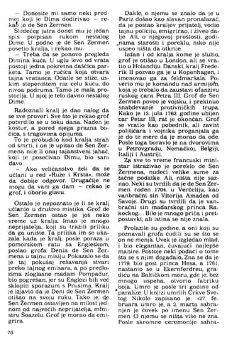 - Donesite mi samo neki pred­
met koji je Dima dodirivao - re-
kafc je de Sen Žermen.
Sledećeg jutra donet mu je jedan
spis potpisan rukom nestalog
Dime. U podne je de Sen Žermen
posetio kralja, i rekao mu:
- Treba da se ponovo pregleda
Dimina kuća. U uglu levo od vrata
postoji jedna pokretna daščica par­
keta. Tamo je ručica koja otvara
tajna vratanca. Odatle se stiže, us­
kim stepeništem niz celu kuću. do
nivoa podruma. Tamo je mala pro­
storija. U njoj je telo davno nestalog
Dime.
Radoznali kralj je dao nalog da
se sve proveri. Sve što je rekao grof
potvrdilo se u toku dana. Nađen je
kostur, a pored njega prazna bo­
čica, s tragovima opijuma.
To je probudilo kod kralja strah
od smrti, i on jfe upitao de Sen Žer-
mena nije li onaj tajanstveni jahač,
koji je posećivao Dimu, bio sam
đavo.
- Ako veličanstvo želi da se
učlani u red »Ruže i Krsta«, može
da dobije odgovor. Drugačije ne
mogu da vam ga dam — rekao je
grof, i oborio glavu.
Ostalo je nepoznato je li se kralj
učlanio u društvo mistika. Grof de
Sen Žermen ostao je još neko
vreme uz kralja. Imao je mnogo
neprijatelja, koji su tražili priliku
da ga unište. Ta prilika im se uka­
zala kada je kralj, posle poraza u
pomorskom ratu sa Engleskom,
poslao grofa Denia de Sen Žer-
mena u tajnu misiju. Pokazalo se da
je taj pokušaj rešavanja stvari
preko tajnog emisara, a po predlo-
zima zloglasne madam Pompadur,
bio pogrešan, jer su Englezi bili već
sklopili sporazum s Prusima. Kralj
je izjavio da je Deni de Sen Žermen
Otišao na svoju ruku. Tako je, de
Sen Žermen ostavljen na milost jed­
nom od najvećih neprijatelja, mini­
stru Šoazelu. Grof je morao da emi­
grira.
Dakle, o njemu se znalo da je u
Pariz došao kao slavan pronalazač,
da je postao kraljev prijatelj, vodio
tajnu policiju, emigrirao, i živeo da­
lje. Ali, o njegovoj prošlosti, godi-
.nama starosti i poreklu, niko nije
uspeo ništa da otkrije.
Izdan i od kralja kome je služio,
grof je otišao u London, ali se vra­
tio u Holandiju. Danski, kralj Frede-
rik II pozvao ga je u Kopenhagen, i
imenovao ga za feldmaršala. Po-
verio mu je komandu nad armijom,
koja je trebalo da zaustavi ofanzivu
ruskog cara Petra III. Grof de Sen
Žermen poveo je vojsku, i prekinuo
snabdevanje protivničkih trupa.
Kako je 15. jula 1762. godine ubijen
car Petar III, rat je okončan. Grof
se vratio kao pobednik, ali zavist
političara i vojnika proganjala ga
je do te mere da je morao da ode.
Posle toga boravio je na dvorovima
u Petrovgradu, Nemačkoj, Belgiji,
Italiji i Austriji.
Zft sve to vreme francuski mini­
star istraživao je poreklo de Sen
Žermena, nudeći velike sume za
tačne podatke. Ali, ništa nije saz­
nao. Neki su tvrdili da je de Sen Žer­
men rođen 1704. u Verčeliju, kao
vanbračni sin Vitorija Amadea od
Savoje. Drugi su tvrdili da je van­
bračni sin mađarskog princa Ra-
kockog... Bilo je mnogo priča i pret­
postavki, ali istina se nije znala.
Prolazile su godine, a oni koji su
pozna,vali grofa čudili su se što se
on ne menja. Uvek je izgledao mlad,
i bio elegantan, čuvajući najlepše
manire. Postoje neki podaci o tome
šta se s njim događalo. Zna se da je
1779. bio gost princa Hesa, a 1781.
nastanio se u Ekernferdreu, gra­
diću na Baltičkom moru, gde je, bez
mnogo uspeha, otvorio fabriku
boja. Umro je pošle tri godine od
paralize. U knjizi umrlih Crkve Sve­
tog Nikole zapisano je: »27. fe­
bruara umro je, a 2 . marta sahra­
njen je čovek po imenu Sen Žer­
men. O njemu se ništa više ne zna.
Posle skromne ceremonije sahra­
76
 