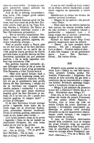 njen je u ovoj crkvi... U maju su nje­
govi posmrtni ostaci preneti na
groblje u Ekenferdreu«.
Zna se da je jednog novembars­
kog jutra 1784. njegov grob nađen
otvoren, i prazan.
Četiri godine kasnije grof od Sa­
lona, koji nije znao da je de Sen Žer-
men umro, sreo ga je na Trgu Sve­
tog Marka u Veneciji. De Salon je
pisao gospodi Ademar, svojoj i de
Sen Žermenovoj prijateljici:
»... Bio je izvrsno raspoložen. Ele­
gantan kao i obično, a mlađi nego
ikad. Na njega godine, izgleda, ne­
maju nikakvog uticaja...«
Kad je pismo stiglo u Pariz, gde
su svi bili čuli da je de Sen Žermen
umro. sa jezom su se setili da je
1760. godine stara grofica de Gerži
pričala kako je grofa Denija de Sen
Zermena upoznala još pre pedeset
godina, i da je tada izgledao isto
kao tog momenta 1760.
Sto godina kasnije, nemački pi­
sac Oltinger tvrdio je da je sreo de
Sen Žermena u kući svog prijatelja
Žila Ženama, u Ulici Turon broj 8 .
- »Baš smo igrali bilijar, kad u
sobu ude čovek srednjeg rasta, ele­
gantan, i uglađenih manira. Prija­
telj mi ga je predstavio kao grofa
Denia de Sen Žermena, i rekao mi
da je navikao na njegove izne­
nadne pojave i nestanke. I u. mom
prisustvu, dok sam malo skrenuo
pogled, grof de Sen Žermen je ne­
stao. Je li to bio on, živ i posle dve
stotine godina, ili njegov duh? —
pričao je Oltinger.
O de Sen Žermenu kruže mnoge
priče i legende, koje kažu da je.
osim toga što je proricao buduć­
nost. pronašao kamen mudrosti.
Živeo je dvesta godina, odnosno još
uvek je živ, kako neki tvrde...«
Lun, kralj ponoći, znao je te priče
i. legende, i hteo je da se našali sa
zločincem Grajlom. Ali, nije znao
kako će on sve to da primi.
- Sam đavo...’ Lun je sam đa­
vo!. . . O n je D im i., j®
Sen žerm en ... On je duh".. - gun­
đao je Graji U svom kupeu.
A sve te reći slušao je Lun, vozeći
■se sa Džejn, dobro maskiran, u zad­
njem vagonu za spavanje, u istom
vozu.
Makferson je ostao na brodu, da
otplovi prema Londonu.
- Mogao bi taj jadnik i da poludi
- reče Džejn.«
- Hteo sam da se nečim zabavlja
dok putuje, da manje smišlja kako
da nas prevari, i umakne nazad u
podzemlje - odgovori Lun. - A
zbog svega što je učinio i preživeo,
mogao bi da postane mistik.
Slušali su dalje kako Rap Graji
glasno razgovara sam sa sobom:
- D avo... Ja sam prodao dušu
đavolu... On ide i skuplja duše...
Lun je đ avo... Proklet neka je dan...
A ako bih m ogao i ja da postanem
davo... Lun... Sen Žerm en...
D im a... Da većno živim ...
XIII
Krajem juna počele su letnje vru­
ćine. Lun i Džejn su već bili zamo-
reni, prateći Grajla preko Ne-
m ačke. Francuske i Engleske. Sve
m anje je bilo potrebe da ga drže u
uverenju da sy neprekidno u njego­
voj blizini. Prilikom zadnjeg razgo­
vora u Londonu, Graji je pitao:
- Mogu li još jednom da posetim
svoju kći u Djenovi? Želim da je vi­
dim. .. Korektan sam. Mogu li?
Glas mu je bio čudan. Lun mu je
rekao da može da poseti Fransoaz,
ali tek pošto obiđe Španiju i
Tursku. Lun je znao da više ne
m ora Grajla da prati. Zločinac je
postao i krvožedni neprijatelj po­
dzemlja. A policije svih zemalja
shvatile su da im tajanstveni obave-
štajac vredi mnogo, i da njegovu
tajnu treba da čuvaju.
U julu su Grajlove zločinačke
bande bile uništene. Lun je m ogao
da prati Grajlov trag po vestima
štampe. Tam o gde je bio Graji, poli­
cija je užurbano hapsila, i otkri­
vane su m noge afere. Poslednji »po-
'^Wo se u Rimu. Mi-
m or« zlociiiai,u___
7 I
 