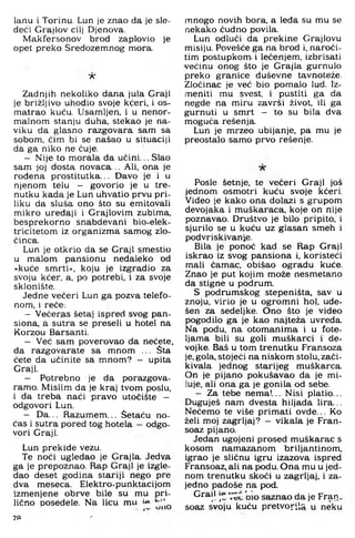 lanu i Torinu. Lun je znao da je sle-
deći Grajlov cilj Djenova.
Makfersonov brod zaplovio je
opet preko Sredozemnog mora.
■ A '
Zadnjih nekoliko dana jula Graji
je brižljivo uhodio svoje kćeri, i os­
matrao kuću. Usamljen, i u nenor­
malnom stanju duha. stekao je na­
viku da glasno razgovara sam sa
sobom, čim bi se našao u situaciji
da ga niko ne čuje.
- Nije to morala da ućini... Slao
sam joj dosta novaca... Ali. ona je
rođena prostitutka... Davo je i u
njenom telu - govorio je u tre­
nutku kada je Lun uhvatio prvu pri­
liku da sluša ono što su emitovali
mikro uređaji i Grajlovim zubima,
besprekorno snabdevani bio-elek-
tricitetom iz organizma sarnog zlo­
činca.
Lun je otkrio da se Graji smestio
u malom pansionu nedaleko od
»kuće smrti«, koju je izgradio za
svoju kćer, a, po potrebi, i za svoje
sklonište.
Jedne večeri Lun ga pozva telefo­
nom. i reče;
- Večer.as šetaj ispred svog pan­
siona. a sutra se preseli u hotel na
Korzou Barsanti.
- Već sam poverovao da nećete,
da razgovarate sa mnom ... Šta
ćete da učinite sa mnom? — upita
Graji.
- Potrebno je da porazgova­
ramo. Mislim da je kraj tvom poslu,
i da treba naći pravo utočište -
odgovori Lun.
- Da... Razumem... Šetaču no­
ćas i sutra pored tog hotela —odgo­
vori Graji.
Lun prekide vezu.
Te noći ugledao je Grajla. Jedva
ga je prepoznao. Rap Graji je izgle­
dao deset godina siariji nego pre
dva meseca. Elektro-punktacijom
izmenjene obrve bile su mu pri­
lično posedele. Na licu mu
7«
mnogo novih bora. a leđa su mu se
nekako čudno povila.
Lun odluči da prekine Grajlovu
misiju. Povešće ga na brod i, naroči­
tim postupkom- i lečenjem, izbrisati
većinu onog što je Grajla gurnulo
preko granice duševne tavnoteže.
Zločinac je već bio pomalo lud. Iz-
meniti mu svest, i pustiti ga da
negde na miru završi život, ili ga
gurnuti u smrt - to su bila dva
moguća rešenja.
Lun je mrzeo ubijanje, pa mu je
preostalo samo prvo rešenje.
Posle šetnje, te večeri Graji još
jednom osmotri kuću svoje kćeri.
Video je kako ona dolazi s grupom
devojaka i muškaraca, koje on nije
poznavao. Društvo je bilo pripito, i
sjurilo se u kuću uz glasan smeh i
podvriskivanj,e.
Bila je ponoć kad se Rap Graji
iskrao iz sivog pansiona i, koristeći
mali čamac, obišao ogradu kuće.
Znao je put kojim može nesmetano
da stigne u podrum.
S podrumskog stepeništa, sav u
znoju, virio je u ogromni hol. ude-
šen za sedeljke. Ono što je video
pogodilo ga je kao najteža uvreda.
Na podu. na otomanima i u fote­
ljama bili su goli muškarci i de-
vojke. Baš u tom trenutku Fransoza
je. gola, stojeći na niskom stolu, zači-
kivala jednog starijeg muškarca.
On je pijano pokušavao da je mi­
luje, ali ona ga je gonila od sebe.
— Za tebe nema!... Nisi platio...
Duguješ nam dvesta hiljada lira...
Nećemo te više primati ovde... Ko
želi moj zagrljaj? - vikala je Fran-
soaz pijano.
Jedan ugojeni prosed muškarac s
kosom namazanom briljantinom,
igrao je sličnu igru izazova ispred
Fransoaz, ali na podu. Ona mu u jed­
nom trenutku skoči u zagrljaj, i za­
jedno padoše na pod
G r a i l s a z n a o da je Fran.
soaz svoju kuću pretvorila u neku
 