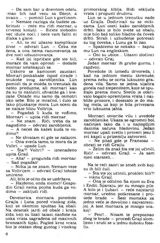 — Da sam bar u dnevnom odelu,
imao bih sad vezu sa Džejn, a
ovako... - pomisli Lun s gorčinom.
— Nemate razloga da budete za­
brinuti - reče mu ridi mornar, u
crvenoj košulji. — Bićete slobodni
već iduće noći, i neće vam faliti ni
dlaka s glave.
— Ali, to mi užasno komplikuje
život — odvrati Lun. - Čeka me
žena, a ona nema razumevanja za
dve noći odsustvovanja.
— Kad joj ispričate gde ste bili,
moraće da vam oprosti - dodade
mornar smeškajući se.
Uskoro se kamionet zaustavi.
Morr;ari poskakaše ispod cirade i
svukoše svog zarobljenika. Lun
pomisli da je možda to trenutak da
nešto preduzme, ali mornari kao
da su to naslutili, uhvatiše ga i sve-
zaše. Ostade mu samo da osmotri
oko sebe. Bilo je mračno, i čulo se
lako pljuskanje mora. Lun oceni da
se nalaze blizu Voltrija.
— Pogađaš 11 kuda te vodimo,
Mornari - upita riđi mornar.
— Ne znam... Riči, treba da se
nagodimo - odvrati zarobljenik.
— A nećeš da kažeš kuda te vo­
dimo?
— Ne shvatam ni gde se nalazim.
— Ona svetla tamo, to mora da je
Voltri — upade Lun.
— Sta?! Voltri? — iznenađeno
upita Graji.
— Aha! - progunđa riđi mornar.
— Sad pogađaš!
— Ništa ja ne znam. Nemam veze
sa Voltrijem — odvrati Graji tobože
smireno.
Ali, bilo je očito da se uzdržava.
— Hajdemo, onda momci! Gospo­
din Graji nema pojma kuda ga vo­
dimo — zaključi riđi.
Devetorica mornara povedoše
Grajla i Luna pored visokog zida,
koji se okomito spuštao ka obali.
Na desetak jardi od obale i kraja
zida, koji su lizali taiasi, naiđoše na
uska vrata sagrađena od masivnih
bronzanih šipki. Pogled kroz vrata
bio je otežan zbog gustog i visokog
primorskog šiblja. Ridi otključa
vrata i propusti družinu.
Lun se u jednom trenutku nade
uz Grajla. Dodirivali su se miši­
cama. Lun' oseti kako zarobljenik
drhti, lako je bilo sveže uz obalu,
nije bilo baš toliko hladno da ćovek
drhti. Strah i uzbuđenje potresali
su tog čoveka, i Lunu ga bi žao.
- Spašćemo se nekako — šapnu
mu Lun na engleskom,
- Oni su ubice... Užasni zločinci
- odvrati Graj.
Jedan mornar ih grubo gurnu, i
razdvoji.
Povedoše ih između drvoreda, i
kad na jednom mestu skrenuše,
prema nebu se ocrta luksuzno gra­
đena vila. Samo se jedna sijalica
gorela nad stepeništem, koje se spu­
štalo prema moru. Svetio je otkri­
valo bogato opremljena vrata i naj­
bliže prozore, i dosezalo je do ma­
log mola, uz koji je bila privezana
vrlo luksuzna jahta.
Mornari otvoriše vilu i uvedoše
zarobljenike. Ukaza se ogromni hol,
načinjen tako da i u najtoplijim
danima sačuva hladovinu. Jedan
mornar upali svetio i proveri jesu li
svi kapci u prizemlju zatvoreni.
- Ne pitaš gde je Fransoaz -
obrati se riđi Grajlu.
- Želim da znaš šta ste joj učinili.
Riči! - odvrati Graji. - Ja sam
njen staratelj...
Na te reći zaori se smeh svih koji
su ih bili čuli.
- Sta ste joj učinili, prokleti bili?!
— viknu Graji.
- Ona je odlično. Sa njom su Eva
i Endži. Spavaju, jer su mnogo pile,
A bilo je i ljubavi - reče najstariji
mornar, uredno potkresane i pro­
sede brade. — Sest momaka za
jedno veće je dovoljno i najvatreni-
•joj. A šest mornara je mnogo sva­
koj!
Pesi!... Nisam te prepoznao
zbog te brade - procedi Graji slom­
ljeno i sruši se u jednu duboku fote­
lju. -
6
 