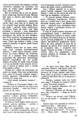 vrstu javne kuće. Za ulazak u njeno
»društvo« plaćalo se prilično. Ali
sada je video kako izgleda njen
novi naćin života.
Bio je svestan da je sve to posle-
dica njegovog načina života. M ožda
baš zato. u njemu sad buknu želja
da ubija.
Otišao je u radionicu, i potražio
veliki stari nož. koji je tu bacio da
mu posluži kao gruba alatka. Brzo
ga nade. i uključi malu električnu
brusilicu. Poče da oštri nož. Rđa
.nestade s oštrice, i ona zlokobno
blesnu. Graji isključi brusilicu, i, pri­
kradajući se, stiže na vrh stepeni­
šta. Prvo nasrnu na gojaznog muš­
karca, koji se baš odvajao od Fran-
soaz. Udari ga nožem u leda, i ovaj
užasno jauknu, a zatim pade licem
na tepih.
Sledeća žrtva bio je onaj »duž­
nik«, koji izm ače sm rtonosnom
udarcu, i dobi sam o duboku pose-
klinu po kuku. Bežeći ka vratima,
zvao je u pom oć. Dva m uškarca
pokušaše da. delovim a nameštaja.
spreče napadača da im priđe.
Jedna devojka se nade kraj Grajla.
i on joj probode ruku kojom se šti­
tila, a zatim je teško rani u rame.
Ona pade, cvileći.
Ubijao bi i dalje da Fransoaz ne
pode na njega. Ona nije prepoznala
oca, nego je stupila između njega i ,
svojih »gostiju«. Nasledila je agre­
sivnost od svog oca.
— Ubij mene, prokleti luđače! —
vikala je.
— Pijana si, Fransoaz! Dođi u bi­
blioteku, pa ću ostaviti na miru ove
odvratne osobe! - reče joj Graji, i
zgrabi je za ruku.
Ona ga ogreba po licu, ali on ju je
snažno vukao prem a biblioteci.
Ubaci je kroz vrata, i ude za njom, a
onda okrenu ključ.
Iz hola se čulo kako neko od pri­
sutnih poziva policiju, i priča o
manijaku koji ubija.
Bili su poponoćni sati. Lun je
ustao, i uključio prijemnik, da pro-
veri čuje li se šta oko Grajla. Čuo je
reći Fransoaz Levari i Grajlov poziv
kćeri da dođe s njim u biblioteku.
Lun i Džejn spavali su u apart­
manu hotela »Agape«. Lun probudi
Džejn, i reče joj da m ora da ode da
vidi šta se događa s Grajlom.
- Ti m irno spavaj. Ostavi uklju­
čenu sihnalnu narukvicu. Probu-
diću te, i čućeš ima li šta važno, ako
zatreba. Imaću vezu i sa M akferso-
nom — zaključi Lun. navlačeći laku
letnju odeću i uzimajući letnju tor­
bicu za stvarčice.
U njoj je im ao pištolj, ključeve od
iznajmljenih kola, i potrebne sit­
nice. Okačivši torbicu o rame, izide.
U džepu na košulji bio mu je m inija­
turni prim o-predajnik, a slušalicu,
skoro nevidljivim gajtanom dove­
denu do uha, zakačio je kao da je
aparat za gluve. Sve vrem e pratio
je Grajlove reći, i zvukove oko
njega. Upalio je kola, i krenuo niz
strmu ulicu ka zapadnom delu
grada, odakle je trebalo đa brzo
stigne do Voltrija.
- Ja sam tvoj otac, Rap Graji,
odnosno Robert Atkinson, pod ko­
jim im enom si me najduže znala -
govorio je Graji, stojeći nad Fran­
soaz, koju je gurnuo u jednu fotelju
i pokrio zavesom što ju je strgnuo s
prozora.
- Koliko luđaka žele da bude
moj otac?! Nikada te nisam viđela!
- reče Fransoaz pijano.
Graji je snažno ošam ari, ali od­
mah zažali zbog toga.
- Oprosti! Osvesti se! Slušaj šta
hoću da ti kažem! - vikao je, skoro
jecajući.
- Skloni taj krvavi nož! Odma-
kni se od mene! - vrištala je Fran­
soaz.
Njeno lepo lice postalo je ružno, a
' izazovno telo - odvratno.
- M ogao bih i tebe da ubijem ...
Ma. šta to ja govorim ?!... Ti si m oja
krv... M oja k ćer... D oneo sam ti
79
 