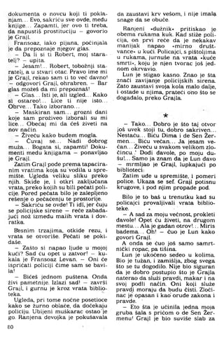 dokumenta o novcu koji ti pokla­
njam, .. Evo, sakriću sve ovde, među
knjige,.. Zapamti, jer ovo ti treba,
da napustiš prostituciju - govorio
je Graji.
Fransoaz, iako pijana, počinjala
je da prepoznaje njegov glas.
- Da li si ti Robert, moj stara­
telj? — upita.
- Jesam!... Robert. tobožnji sta­
ratelj, a u stvari otac. Pravo ime mi
je Graji, rekao sam ti to već davno!
- odgovori Graji, ohrabren. - Bar
glas možeš da mi prepoznaš!
- Glas,,. Isti je, ali izgled.,, Kako
si ostareo!,,, Lice ti nije isto,,.
Obrve... Tako izborano...
- Maskiran sam ... grozni dani
koje sam proživeo izborali su mi
lice... Obećaj mi da ćeš živeti na
nov način.
- Živeću kako budem mogla.
- Čuvaj se... Nadi dobrog
muža... Bogata si, zapamti! Doku­
menti medu knjigama — ponavljao
je Graji.
Zatim Graji pođe prema tapacira-
nim vratima koja su vodila u spre­
mište. Ugleda veliku sliku preko
njih. Skide je, i otkri zaključana
vrata, preko kojih su bili pečati poli­
cije. Pored pečata bilo je zalepljeno
rešenje o pečaćenju te prostorije.
- Sakriću se ovde! Ti idi, jer čuju
se policijske sirene — reče zabada­
jući nož između malih vrata i dov-
ratka.
Btesnim trzajima, otkide rezu, i
vrata se otvoriše. Pečati se poki­
daše.
- Zašto si napao ljude u mojoj
kući? Sad ću opet u zatvor! - ku­
kala je Fransoaz Levan. - Oni će
ispričati policiji čime sam se bavi­
la!
- Bićeš jednom puštena. Onda
živi pametnije. Izlazi sad! — završi
Graji, i gurnu je kroz vrata biblio­
teka.
Ugleda, pri tome noćne posetioce
kako se žurno oblače, da dočekaju
policiju. Ubijeni muškarac ostao je
go. Ranjena devojka je pokušavala
80
da zaustavi krv vešom, i nije imala
snage da se obuče.
Ranjeni »dužnik« pritiskao je
obem a rukama kuk. Kad stiže poli­
cija, on prvi reče da je nekakav
manijak napao »m irno društ-
vance« u kući. Policajci, s pištoljima
u rukama, jurnuše na vrata »Icuće
smrti«, koju je njen tvorac još jed­
nom okrvavio.
Lun je stigao kasno. Znao je šta
znači zavijanje policijskih. sirena.
Zato zaustavi svoja kola malo dalje,
i ostade u njima, prateći ono što se
događalo, preko Grajla.
— Tako... D obro je što taj otvor
još uvek stoji tu, dobro sakriven...
N estaču... Biču Dima i de Sen Žer-
m en... Biču večan... Ja jesam ve-
ča n ... Živeću u svakom velikom zlo­
čin cu ..’ Dođi đavole, po moju du­
šu!... Sam o ja znam da je Lun đavo
- m rm ljao je Graji, lupkajući po
biblioteci:
Zatim uđe u spremište, i pom eri
police. Ukaza se sef. Graji potisnu
krugove, i pod njim propade pod.
Bilo je to baš u trenutku kad su
policajci provaljivali vrata biblio­
teke.
— A sad za moju večnost, prokleti
đavole! Opet ću živeti, na drugom
m estu... Ala je gadan otrov!.:. Miris
badem a.., Oh! — čuo je Lun kako
govori Graji,
A onda se čuo još sam o samrt­
nički ropac, pa tišina,
Lun je ukočeno sedeo u kolima.
Bio je tužan, i zamišlja, zbog svega
što se tu dogodilo. Nije bio siguran
da je dobro postupio što je Grajla
naterao da služi pravdi, m akar i na
svoj podli način. Oni koji služe
pravdi m oraju da budu čisti. Zloči­
nac je opasan i kao oruđe zakona i
pravde,
— Eto šta je učinila jedna moja
gruba šala s pričom o de Sen Žer-
menu! Graji je bio suviše slab za
 