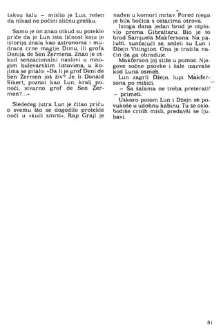 takvu šalu — mislio je Lun, rešen
da nikad ne počini sličnu grešku.
Samo je on znao otkud su potekle
priče da je Lun ista ličnost koju je
istorija znala kao astronoma i mu­
draca crne magije Dimu, ili grofa
Denija de Sen Žermena. Znao je ot­
kud senzacionalni naslovi u mno­
gim bulevarskim listovima, u ko­
jima se pitalo: »Da li je grof Deni de
Sen Žermen još živ? Je li Donald
Sikert, poznat kao Lun, kralj po­
noći, stvarno grof de Sen Žer­
men?. ..«
Sledećeg jutra Lun je čitao priču
o svemu što se dogodilo protekle
noći u »kući smrti«, Rap Graji je
nađen u komori mrtav. Pored njega
je bila bočica s ostacima otrova'.
Istoga dana jedan brod je otplo­
vio prema Gibraltaru. Bio je to
brod Samjuela Makfersona. Na pa­
lubi, sunčajući se, sedeli su Lun i
Džejn Vitington. Ona je tražila na­
čin da ga obraduje.
Makferson joj stiže u pomoć. Nje­
gove sočne psovke i šale izazvaše
kod Luna osmeh. ^
Lun zagrli Džejn, lupi Makfer­
sona po mišici.
- Sa šalama ne treba preterati!
- primeti.
Uskoro potom Lun i Džejn se po-
vukoše u udobnu kabinu. Tu se oslo-
bodiše crnih misli, predavši se lju­
bavi.
81
 