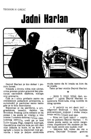 TEODOR H. GREJČ
Jadni Harlan
r
Dejvid Harlan je bio dobar i po­
šten ćovek.
Nikada u životu ništa nije ukrao,
ništa preneo preko granice bez pla­
ćanja carinskih dažbina, nikoga
nije prevario.
Cak je i ulicu prelazio samo na
obeleženim pešaćkim prelazima, a
automobil je parkirao samo tamo
gde je to bilo dozvoljeno.
Stanovao je na periferiji, u pri­
gradskom naselju, daleko iza
Bronksa. Svakog jutra odlazio je na
posao i sa posla se vraćao u isto
vreme. I umesto dobroe i zas­
luženog odrnQ-^_ jg
rCUće čskaia Pegi, njegova supruga,
džandrljiva starica koja po celi dan
nije izlazila iz kuće, ni sa kim iz
zgrade u kojoj su stanovali nije go­
vorila i koja je željno očekivala
muža samo da bi imala sa kim da
se svađa.
Tako je bar mislio Dejvid Harlan.
★
- Jeste !i irr.ali težak dan. su-
sede? - upita Dejvid Harlan in­
spektora Stokvuda. svog suseda sa
istog sprata.
- U policiji su svi darii isti! -
odgovori Stokvud. - Sva ljudska
pokvarenost, niskost i zloba imaiu
svoje veliko kod nas.
- Nisu svi ljudi takvi! - uspro­
tivi se pošteni Dejvid Harlan. - Vi
imate posla samo sa onim najgo­
rima inspektore! Ne možete po ša­
čici ljudi ceniti ceo ljudski rod!
- Iskreno bih voleo da ste u
pravu. Dejvide! Trideset godina
83
 