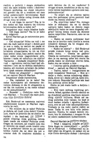radim u policiji i mogu slobodno
reći da sam svašta video i doživeo!
Nisam psiholog, no moje iskustvo
mi govori da se u svakom od nas
krije potencijalni kriminalac. Kod
nekih to ne izbije celog života dok
drugi nisu te sreće.
- A od čega to zavisi? Šta je to
što neke od nas natera da činim o
krim inalna dela a neke ne?
Inspektor otpi malo hladne kafe.
- Od čega zavisi? Na to je lako
dati odgovor.
Ejvid Harlan ga je netrem ice pos-
matrao.
- Od situacije! Niko ne voli i ne
želi da radi takve stvari i dokle god
je sve u redu, to većini ne pada ni
na pamet! Međutim, u određenim
kriznim situacijama to im se čini
kao jedini izlaz, kao jedini način da
reše neke svoje nagom ilane p ro­
blem e i tada se odlučuju na zločin!
Naravno - dodade inspektor Stok-
'ud - ogrom nu većinu kad tad uh­
vatim o i oni za to dobiju zasluženu
kaznu, ali m oram priznati da jedan
broj ipak ostane nekažnjen!
- Neke ne uhapsite! - zaprepa­
sti se naivni Dejvid Harlan.
Inspektor sleže ramenima.
- Da. nažalost to je tako! Na
neke sum njam o ali nem am o do­
voljno dokaza ni da ih uhapsimo a
ne da im sudimo, a na neke nikad
ni ne posum njam o!
- Susede! - Ozbiljno reče Dej­
vid Harlan. - To znači da nam poli­
cija nije dovoljno dobra!
Edi Stokvud se nasmeja naivnoj
obzbiljnosti kojom je Harlan izgo­
vorio te reći.
- Ne mislim da je tako! Policija
je dobra, ali ljudi nisu dobri! Uosta­
lom, staro je pravilo da se zločin ne
isplati i da kad-tad, PS ."Shad i
posle čitavog niza godina, istina
ipak izađe na videlo! Policija uvek
traga za istinom, ali tražiti ono što
je istinito ne znači uvek tražiti ono
što je poželjno! Istine su po nekad
tohko ružne da se desi da još u
vrem e dok ih tražim o duboko u
84
sebi želimo da ih ne nađemo! S
druge strane, neobično je da su naj­
veće istine najčešće upravo one naj­
jednostavnije!
- To znači da je obično tačno
ono što policajac prvo pomisli kad
dođe na mesto zločina?!
- Pa, otprilike tako! No. mnogo
teže je dokazati da se to desilo
upravo tako kako se desilo nego
zaključiti kako se sam događaj odi­
grao! Istina često može da donese
sam o neprilike. Naravno, ako se ne
dokaže!
- Kako se oseća policajac kad
zna ko je izvršio neki zločin a nema
nikakve dokaze da bi mogao zlo­
činca da uhapsi?
- Kako se ošeća? - Edi Stokvud
pređe rukom kroz svoju već pro-
seđu kosu. — O seća se gadno!
O seća se nem oćno, neprijatno, zga­
đen je na sam og sebe što m ora da
gleda kako se zločinac m irno šeta,
kako mu se smeje u lice...
- I m irno uživa plodove svog zlo­
čina! - začudi se Dejvid Harlan.
- Tačno, tako! - rezignirano se
složi inspektor Stokvud. - Sve je i
dalje u redu, nem a nikakvog skan­
dala. život se i dalje odvija, teče svo­
jim tokom. Skandal počinje tek kad
mu policija učini kraj!
Dolio je još m alo kafe u šoljicu i
nastavio.
- Evo vam jednog tipičnog pri-
mera. Mlađ. zgodan čovek oženio se
sa dvadeset godina starijom ženom,
zbog njenih miliona. Brak od sa­
m og početka nije valjao, no kad je
muž našao mlađu i zgodnu ljubav­
nicu, sve se još više iskomplikovalo.
Trebalo je na neki način resiti se
žene. Tada bi sve bilo vrlo jedno­
stavno: Njemu bi ostali ženini mi-
lioni, bio bi slobodan i m ogao bi da
se oženi sadašnjom ljubavnicom.
Dejvid Harlan slušaa
- Muž i njegova mladft’ prliotS-
Ijica dugo su razmišljali! — produ­
žio je Stokvud. - Odbacivali su je­
dan plan za dri^im , ni jedan im se
nije činio dovoljno dobar i dovoljno
 