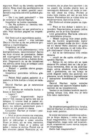 siguran. Hteli su da izvedu savršen
zločin. Nisu znali da savršenstvo ne
postoji : da je želeti postići savr­
šenstvo najveća od svih ljudskih glu­
posti!
- Da li su ipak pokušali? — bio
je nestrpljiv Dejvid Harlan.
Inspektor se tužno nasmeja.
- Da. Na njihovu a i ženinu nes­
reću, pokušali su!
Dejvid Harlan se sav pretvorio u
uho. Nije skidao pogled sa inspek­
tora.
Edi Stokvud je zamišljeno pušio.
- Na koji način? — nije izdržao
Dejvid Harlan a da ne prekine pri­
jatelja u razmišljanju.
Inspektor se trže.
1 — Kako? I vrlo jednostavno i vrlo
komplikovano, istovremeno! Zavisi
sa koje strane se posmatra. Jedan
od suprugovih prijatelja bavio se
nekim istraživanjima u Južnoj Ame-
.rici. Dogovorili su se da istraživač
na adresu žene koju je trebalo ubiti
pošalje jedan paket!
- Paket! - podiže obrve gospo­
din Harlan.
Inspektor potvrdno kli'mnu gla­
vom.
- Paket. Mali paket, paketić. A u
paketu je bila kutija u kojoj se nala­
zio. ..
Dejvid Harlan ga je netremice
posmatrao.
- U paketu se nalazila kutija u
kojoj je bio leptir!
- Leptir?
- Leptir! Argentinski leptir
smrti! Tek izašao iz larve, tek što se
izlegao. U vreme kad je paket sti­
gao, mladi suprug je bio odsutan od
kuće, na nekom poslovnom putu i
vratio se tek posle tri dana.
Gospodin Harlan je ćutao i paž­
ljivo slušao.
- Muž je prvo zvonio na vratima,
a kad niko nije otvorio, svojim klju­
čem je otključao o ušao unutra.
Zvao je ženu, ali se ona, naravno,
nije javljala. Ušao je u jednu od
soba i našao je mrtvu, Pored nje je
bio otvoren paket. Pomislio je, ve-
rovatno, da je plan bio savršen i da
su uspeli da izvedu zločin koji je
nemoguće dokazati, ali tada je ose-
tio lak ubod na vratu. Prineo je
ruku tom mestu, ali već je sve bilo
kasno. Poslednje što je video bila su
modrocrvena leptirova krila...
Edi Stokvud otrese pepeo sa ciga­
rete.
- Plan je bio dobar i dobro je i
izveden. Napravljena je samo jedna
greška, no ta je bila fatalna!
Lice gospodina Harlana odavalo
je neizrečeno pitanje.
- Mladi suprug nije znao poda­
tak da čuveni argentinski leptir
smrti po nekad može da živi i duže
od tri dana! Neki zločinci ne ginu
ni od ruke zakona, ni od ruku dru­
gih zločinaca! Ubije ih slučaj!
- Ali to se verovatno vrlo retko
dešava
- usudi se da upita stidljivi go­
spodin Harlan.
- Retko ili ne retko ali se ipak
dešava! Po nekad, desi se i da je po­
licija nemoćna, desi se da zločinac
dugo uživa plodove svog zločina,
ćak i godinama, no na kraju se
uvek dogodi nešto što pomrsli sve
planove, sruši brižljivo izgrađivane
i ostvarene kombinacije i otkrije
zločin!
Dejvid Harlan ispije ostatke
svoje sada već sasvim hladne kafe i
oprosti se sa inspektorom.
Izašao je na hladan hodnik zamiš­
ljenog izraza lica, dok mu je čelo
bilo lako naborano.
Za dvadesetpetogodišnjicu braka.
Dejvid Harlan je odlučio da supruzi
kupi neki poklon.
Iz svoje skromne ušteđevine odvo­
jio je hrpu dolara i rešio da ženi
kupi magnetofon. I to ne ma kakav
magnetofon, nego neki od kvalitet­
nijih, srazmerno sumi novca kojom
je raspolagao.
Zašto baš magnetofon?
86
 