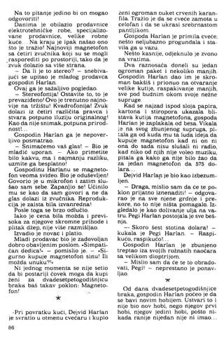 Na to pitanje jedino bi on mogao
odgovoriti!
Danima je obilazio prodavnice
elektrotehničke robe. specijalizo-
vane prodavnice, velike robne
kuće... Na kraju je ipak našao ono
što je tražio! Naj'noviji magnetofon
sa četiri zvučnika koji su se mogli
rasporediti po prostoriji, tako da je
zvuk dolazio sa više strana.
— Da li je to stereo? - snebiva­
jući se upitao je mladog prodavca
gospodin Harlan.
Ovaj ga je sažaljivo pogledao.
— Stereofonija! Ostavite to. to je
prevazideno! Ovo je trenutno najno­
vije na tržištu! Kvadrofonija! Zvuk
dolazi iz četiri različita pravca i
stvara potpuno iluziju originalnog!
Kao da nije snimak, potpuna prirod­
nost!...
Gospodin Harlan ga je nepover-
Ijivo posmatrao.
— Snimaćemo vaš glas! — Bio je
mladić uporan. — Ako primetite
bilo kakvu, ma i najmanju razliku,
uzmite ga besplatno!
Gospodinu Harlanu se magneto­
fon veoma svideo. Bio je oduševljen!
Govorio je u mikrofon i zatim slu­
šao sam sebe. Zapanjio se! Učinilo
mu se kao da sam govori a ne da
glas dolazi iz zvučnika. Reproduk­
cija je zaista bila izvanredna!
Posle toga se brzo odlučio.
Iako je cena bila možda i previ­
soka za njegove skromne prihode i
plitak džep, nije više razmišljao.
Izvadio je novac i platio.
Mladi prodavač bio je zadovoljan
dobro obavljenim poslom. »Simpati­
čan dedica!« — pomislio je. — »Si­
gurno kupuje magnetofon sinu! Ili
možda unuku?!«
Ni jednog momenta se nije setio
da bi postariji čovek moga da kupi
ženi za dvadesetpetogodišnjicu
braka baš takav poklon: Magneto­
fon!
•Pri povratku kući. Dejvid Harlan
je svratio u otmenu cvećaru i kupio
ženi ogroman Duket crvenih karan­
fila. Tražio je da se cveće zamota u
celofan i da se ukrasi srebrnastom
pantljikom,
Gospoda Harlan je primila cveče,
nešto neljubazno progundala i sta­
vila ga u vazu.
Nešto kasnije, odjeknulo je zvono
na vratima.
Dva raznosača doneli su jedan
ogroman paket i nekoliko manjih,
Gospodin Harlan dao im je skro­
man bakšiš i prionuo na otvaranje
velike kutije, raspakivanje manjih,
sve pod budnim okom svoje nežne
supruge.
Kad se najzad ispod sloja papira,
kartona i stiropora ukazala bli­
stava kutija magnetofona, gospoda
Harlan je zaplakala od besa, Vikala
je na svog zbunjenog supruga, pi­
tala ga od kuda mu ta luda ideja da
kupuje magnetofon kad ni on ni
ona do sada nisu slušali ni radio,
kad niko od njih nije voleo muziku,
pitala ga kako ga nije bilo žao da
za jedan magnetofon da 575 do­
lara. ..
Dejvid Harlan je bio kao izbezum­
ljen.
- Draga, mislio sam da će te, po­
klon prijatno iznenaditi! - odgova­
rao je na sve njene grdnje i pre­
kore, no to nije ništa pomagalo. Iz­
gledalo je kao dolivanje ulja na va­
tru. Pegi Harlan postojala je sve beš-
nja.
- Skoro šest stotina dolara! -
kukala je Pegi Harlan. - Raspi­
kućo, raspikućo!...
Gospodin Harlan je zbunjeno
treptao iza svojih rožnatih naoćara
sa velikom dioptrijom.
- Mislio sam da će te to obrado­
vati, Pegi! - neprestano je ponav­
ljao.
Vf
Od dana dvadesetpetogodišnjice
braka, gospodin Harlan počeo je da
se bavi novim hobijem. Ustvari to i
nije bio nov hobi, nego njegov prvi
hobi, njegov jedini hobi, pošto ni­
kada ranije nijedan nije ni imao...
86
 