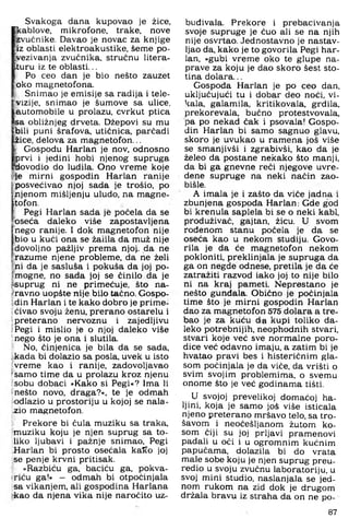 Svakoga dana kupovao je žice,
kablove, mikrofone, trake, nove
zvučnike. Davao je novac za knjige
iz oblasti elektroakustike, šeme po­
dvezivanja zvučnika, stručnu litera-
ituru iz te oblasti...
Po ceo dan je bio nešto zauzet
oko magnetofona.
Snimao je emisije sa radija i tele­
vizije, snimao je šumove sa ulice,
automobile u prolazu, cvrkut ptica
lsa obližnjeg drveta. Džepovi su mu
bili puni šrafova, utičnica, parčadi
iice, delova za magnetofon...
Gospodu Harlan je nov. odnosno
prvi i jedini hobi njenog supruga
dovodio do ludila. Ono vreme koje
H.e mirni gospodin Harlan ranije
posvećivao njoj sada je trošio, po
njenom mišljenju uludo, na magne­
tofon.
Pegi Harlan sada je počela da se
oseća daleko više zapostavljena
nego ranije. I dok magnetofon nije
bio u kuči ona se žaiila da muž nije
dovoljno pažljiv prema njoj. da ne
razume njene probleme, da ne želi
ni da je sasluša i pokuša da joj po­
mogne, no sada joj se činilo da je
f«uprug ni ne primećuje, što na-
^ravno uopšte nije bilo tačno. Gospo-
'din Harlan i te kako dobro je prime-
Sćivao svoju ženu, prerano ostarelu i
Ipreterano nervoznu i zajedljivu
jPegi i mislio je o njoj daleko više
'nego što je ona i slutila.
No, činjenica je bila da se sada,
fkada bi dolazio sa posla, uvek u isto
vreme kao i ranije, zadovoljavao
[samo time da u prolazu kroz njenu
fsobu dobaci »Kako si Pegi«? Ima li
Inešto novo, draga?«, te je odmah
odlazio u prostoriju u kojoj se nala^
^io magnetofon.
^ Prekore bi čula muziku sa traka,
'muziku koju je njen suprug sa to­
liko ljubavi i pažnje snimao, Pegi
Harlan bi prosto osećala kaKo joj
se penje krvni pritisak.
y »Razbiču ga, baciču ga, pokva-
iriču ga!« — odmah bi otpočinjala
sa vikanjem, ali gospodina Harlana
kao da njena vika nije naročito uz­
buđivala. Prekore i prebacivanja
svoje supruge je čuo ali se na njih
nije osvrtao. Jednostavno je nastav­
ljao da, kako je to govorila Pegi har­
lan, »gubi vreme oko te glupe na­
prave za koju je dao skoro šest sto­
tina dolara...
Gospođa Harlan je po ceo dan,
uključujući tu i dobar deo noći, vi­
kala, galamila, kritikovala, grdila,
prekorevala, bučno protestvovala,
pa po nekad čak i psovala! Gospo­
din Harlan bi samo sagnuo glavu,
skoro je uvukao u ramena još više
se smanjivši i zgrabivši, kao da je
želeo da postane nekako što manji,
da bi ga gnevne reči njegove uvre-
dene supruge na neki način zao-
bišle.
A imala je i zašto da viče jadna i
zbunjena gospoda Harlan: Gde god
bi krenula saplela bi se o neki kabl,
produživač, gajtan, žicu. U svom
rođenom stanu počela je da se
oseća kao u nekom studiju. Govo­
rila je da će magnetofon nekom
pokloniti, preklinjala je supruga da
ga on negde odnese, pretila je da će
zatražiti razvod iako joj to nije bilo
ni na kraj pameti. Neprestano je
nešto gunđala. Obično je počinjala
time što je mirni gospodin Harlan
dao za magnetofon 575 dolara a tre­
bao je za kuću da kupi toliko da­
leko potrebnijih, neophodnih stvari,
stvari koje već sve normalne poro­
dice već odavno imaju, a zatim bi je
hvatao pravi bes i histeričnim gla­
som počinjala je da viče, da vrišti o
svim svojim problemima, o svemu
onome što je već godinama tišti.
U svojoj prevelikoj domaćoj ha­
ljini, koja je samo još više isticala
njeno preterano mršavo telo, sa tro-
šavom i neočešljanom žutom ko­
som čiji su joj prljavi pramenovi
padali u oči i u ogromnim kućnim
papučama, dolazila bi do vrata
male sobe koju je njen suprug preu­
redio u svoju zvučnu laboratoriju, u
svoj mini studio, naslanjala se jed­
nom rukom na zid dok je drugom
držala bravu iz straha da on ne po­
87
 