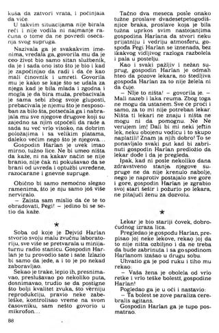 kuša da zatvori vrata, i počinjala
da viće.
U takvim situacijama nije birala
reći i nije vodila ni najmanje ra­
čuna o tome da ne povredi oseća-
nja svog supruga.
Nazivala ga je svakakvim ime­
nima, vredala ga, govorila mu da je
ceo- život bio samo sitan službenik,
da je i sada ono isto što je bio i kad
je započinjao da radi' i da će kao
mali činovnik i umreti. Govorila
mu je kako se kaje što se udala za
njega kad je bila mlada i zgodna i
mogla je da bira muža, prebacivala
je sama sebi zbog svoje gluposti,
prebacivala je njemu što je nesposo­
ban za bilo šta, potsećala ga i nabra­
jala mu sve njegove drugove koji su
zajedno sa njim otpočeli da rade a
sada su već vrlo visoko, na dobrim
položajima i sa velikim platama,
daleko većim nego što je njegova...
Gospodin Harlan je uvek imao
mirno, tužno lice. Ne bi umeo ništa
da kaže, ni na kakav način se nije
branio, nije čak ni pokušavao da se
brani od uvreda i optužbi uvređene,
razočarane i gnevne supruge.
Obično bi samo nemoćno slegao
ramenima, što je nju samo još više
nerviralo.
— Zaista sam mislio da će te to
obradovati. Pegi! — jedino bi se se-
tio da kaže.
Soba od koje je Dejvid Harlan
stvorio svoju malu zvučnu laborato­
riju, sve više se pretvarala u minija­
turnu radio stanicu. Gospodin Har­
lan je tu provodio sate i sate. Izlazio
bi samo da jede, a i to je po nekad
zaboravljao.
Sekao je trake, lepio ih, presnima-
vao, preslušavao po nekoliko puta.
dosnimavao, trudio se da postigne
što bolji kvalitet zvuka, što vferniju
reprodukciju, pravio neke zabe-
leške. kontrolisao vreme na svom
časovniku, sam nešto govorio u
m ikrofon...
Tačno dva meseca posle onako
tužne proslave dvadesetpetogodiš-
njice braka, proslave koja je bila
tužna uprkos svim nastojanjima
gospodina Harlana da stvori neku
prijatniju i vedriju atmosferu, go­
spođa Pegi Harlan se iznenada, bez
ikakvog vidljivog razloga razbolela
i pala u postelju.
Kao i svaki pažljiv i nežan su­
prug, gospodin Harlan je odmah
hteo da pozove lekara, no štedljiva
gospoda Harlan za to nije želela ni
da čuje.
— Nije to ništa! — govorila je. —
Mali nazeb i laka reuma. Zbog toga
ne mogu da ustanem. Sve će proći i
samo, za to mi nije potreban lekar.
Ništa ti lekari ne znaju i ništa ne
mogu ni da pomognu. Ne Ne
verujem im| Dali bi mi neki jeftin
lek, neku obojenu vodicu i to skupo
naplatili! Znam ja njih dobro! To se
ponavljalo svaki put kad bi zabri­
nuti gospodin Harlan predložio da
lekar dođe i da je pregleda.
Ipak, kad ni posle nekoliko dana
zdravstveno stanja njegove su­
pruge ne da nije krenulo nabolje,
nego je naprotiv postajalo sve gore
i gore, gospodin Harlan je zgrabio
svoj stari šešir i požurio po lekara,
ne pitajući ženu za dozvolu.
Lekar je bio stariji čovek, dobro­
ćudnog izraza lica.
Pregledao je gospođu Harlan, pre­
pisao joj neke lekove, reka9 joj da
to nije ništa ozbiljno i da ne treba
da bude zabrinuta i sa gospodinom
Harlanom izašao u drugu sobu.
Uhvatio ga je pod ruku i tiho mu
rekao:
— Vaša žena je obolela od vrlo
retke i vrlo teške bolesti, gospodine
Harlan!
Pogledao ga je u oči i nastavio:
—Ta bolest se zove paraliza cere-
bralis agitans.
Gospodin Harlan ga je tupo pos-
matrao.
88
 