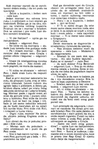 llidi mornar naredi da se zarob-
Ijonici dobro svezu, i da svi podu na
spiivanje.
- Želim u kupatilo, i žedan sam
~ reće Lun.
Jedan mornar mu odveza levu
ruku i, s pištoljem u ruci otprati ga
hodnikom. Držao ga je na oku, sto­
jeći na vratima velikog kupatila.
Pridruži im se i mornar s bradom.
Dok se umivao i pio vode, Li4n do­
bro osmotrim bradatog.
Vi ste Italijan? - upita ga na
italijanskom.
- Jedam — odgovori Pesi.
- Ne ličite mi na mornara — do-
dade Lurj između dva gutljaja vode.
- Pa i nisam m ornar... Bio sam
rentijer dok nisam sreo Grajla i
postao ubica i begunac — odgovori
Pesi.
- Imate lik inteligentnog ćoveka
— dodade Lun. — Ako ćovek jed­
nom pogreši, ne mora da nastavi.
- Vi ništa ne shvatate - odvrati
Pesi, i dade znak Lunu da napusti
kupatilo.
Kad je prvi mornar zakoračio ka
zidu, da propusti Luna, ovaj je isko­
ristio trenutak. Levom rukom mu
zgrabi šaku s pištoljem, a desnu ga,
bridom dlana, udari po vratu. Istog
sekunda okrenuo se i udario brada­
tog. Mornar pade, i izgubi svest, ali
stiže da povuče oroz, i pucanj odje­
knu u hodniku. Pesi stiže da izvuče
pištolj. Lun se baci na njega i tre­
balo je još samo nekoliko sekundi
pa da; bude naoružan, ali su ostali
bili suviše blizu. Prvi stiže ridi Riči,
i nišaneči u Luna viknu:
- Digni ruke, momče! Ne želim
da ubijem jednog Engleza ovde u
Italiji!
Lun shvati da mu je pokušaj pro­
pao i diže ruke.
- Morao sam da pokušam —
reče smeškajuči se i pusti da ga
Pesi sveže.
- Nisi ti baš naivni turista - pri-
meti Pesi, gurnuvši ga u leđa. - Pri-
pazičemo na tebe!
Kad ga dovedoše opet do Grajla,
obojici im pritegoše veze. Lun je
umeo da se oslobodi svakakvih
veza, ali mornari su bili vesti u
tome, i način njihovog vezivanja
nije ostavljao nikakvu nadu.
- Hoću i ja u kupatilo, i žedan
sam — javi se Graji.
- E! Ti si nešto drugo. Za tebe
može samo slana morska voda. ako
je želiš. A za ostalo se snađi u svojoj
koži i svom odelu - reče najmlađi
mornar. - Ti si mene tako ostavio
u Singapuru.
Graji ućuta.
Devet mornara se dogovoriše o
stražarenju, i krenuše da spavaju.
- Nas dvojica nećemo moći da
spavamo — reče Lun. — Možemo li
da razgovaramo.
- Smetali bi ste nam dok spa­
vamo... Ali, ako budete šaputali...
Kako se vi zovete? - reće Pesi.
- Ja sam doktor Filip Beveridž
- odgovori Lun. - Sva su mi doku­
menta ostala u kolima. Žena je ost­
ala da me čeka da pogledam nazive
ulica na uglu.
- Trebalo je da nam to kažete, pa
da i nju dovedemo ovamo. Bila bi
vam to lepa uspomena iz Denove.
- Srećan sam što je bar ona slo­
bodna - odgovori Lun mirno.
- Ali, vi ništa ne shvatate - na­
stavi Pesi. - Vama ne želimo ni­
kakvo zlo. Jedino nismo mogli da
dozvolimo da dignete uzbunu, jer
videli ste da "femo oteli onog gada
pored vas.
Lun prestade da odgovara, i mor­
nari se razidoše. Na straži prvi ost­
ade bradati Pesi. On sede daleko od
zarobljenika i stavi pištolj na sto, a
onda zapali cigaretu. Gutali su tako
neko vreme, a onda Pesi priđe, i s
uživanjem se zagleda u Grajla.
- Zašto ste oteli ovog gospo­
dina? - upita Lun na italijanskom.
- Bila bi to duga priča - odgo­
vori Pesi. - Sutra je suđenje, i saz-
naćete sve o ovom monstrumu, koje
je pravo ime Rap Graji. O njemu
neću dalje da razgovaramo.
 