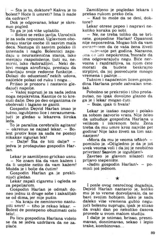 - Sta je to, doktore? Kakva je to
bolest? Hoće li umreti? Ima li nade
da ozdravi?
Dok je odgovarao, lekar je skre­
nuo pogled.
To ga je još više uplašilo.
- Bolest se retko javlja. Uzročnik
je za sada nepoznat. Uglavnom obo-
levaju starije osobe ili sasvim mala
deca. Nastupa ili sasvim polako ili
iznenada i naglo. Bolesnici zapa­
daju u neurastenićna stanja, lako
menjaju raspoloženje, ljuti su, ne­
mirni, lako radzražljivi... Neki de-
lovi mozga atrofiraju, prestaju da
obavljaju svoje redovne funkcije...
Dolazi do oduzetosti' nekih udova,
najčešće polazi od ruku i nogu...
Prišao je prozoru i nastavio gle­
dajući napolje.
- Vašoj supruzi.je za sada jedna
noga nepokretna. Kasnije će to kre­
nuti dalje. Deo po deo organizma će
obolevati i lagano se gasiti.
Gospodin Dejvid Harlan imao je
tužno, izgubljeno lice i nerazumeva-
jući je gledao u lekareva široka
leđa.
To je paraliza cerebralis agitans!
- okrenuo se najzad lekar. - Bo­
lest protiv koje za sada ne postoji
nikakav siguran lek!
- Dalje! Sta će biti dalje? -
jedva je prošaputao gospodin Har­
lan.
Lekar je zamišljeno grickao usnu.
- Ne znam šta da vam kažem i
da li uopšte nešto da vam kažem!
Možda je i bolje da ćutim!
Gospodin Harlan ga .je prekli-
njući gledao.
Lekar zapali cigaretu i ogleda se
za pepeljarom.
Gospodin Harlan je odmah do-
neo jednu iz druge sobe i zakašljab
se od dima, jer nije pušio.
- Na kraju će neminovno nastu­
piti smrt! - tiho je rekao lekar. -
Bolest će postepeno obuzimati celo
telo!...
Po licu gospodina Harlana videlo
se da se jedva uzdržava da ne za­
plače.
Zamišljeno je pogledao lekara i
prešao rukom preko ćela.
- Kad to može da se desi, dok­
tore?
Lekar otrese pepeo i napravi ne­
koliko koraka po sobi.
- Ne, ne treba toliko da se bri­
nete. gospodine Harlan! Opasnost
nije neposredna. Mogao bih da vam
earantiijem da će vaša žena živeti
naiiT’.anje pet godina. Naravno,
ona će biti nepokretna, iTioraće da
ima odgovarajuću negu. Biće ner­
vozna i razdražljiva, sa njom ćete
morati da budete beskrajno
strpljivi, da joj posvećujete mnogo
vremena i pažnje...
Tužnim i napaćenim licem gospo­
dina Harlana prođe zahvalan sme-
šak.
Pobožno se prekrstio i tiho proša­
putao. no ipak dovoljno glasno da
ga je i lekar mogao ćuti:
- Bože, ipak ti hvala!
Lekar je izašao napoje i polako
za sobom zatvorio vrata. Nije želeo
da uzbuđuje gospodina Harlana u
velikom i iskrenom bolu. Žena
treba da mu umre kroz najviše pet
godina! Nije lako živeti sa tim saz­
nanjem!
»Mora da mu je veoma teSko!« —
pomislio je. »Očigledno je da je još
uvek veoma voli i da joj je neobično
privržen! Sasvim je izgubljen!«
Zavrteo je glavom silazeći niz
prljavo stepenište.
»Jadni gospodin Harlan!« — po­
misli još jednom.
I posle ovog nesrećnog događaja,
Dejvid Harlan nastavio je, koliko
mu je to vreme dozvoljavalo, da se
bavi svojim hobijem. Iako je sada
daleko više vremena gubio negu-
jući bolesnu suprugu, ipak je stizao
da svaki dan po nekoliko časova
provede u svom malom studiju.
I dalje je snimao, brisao, presni-
mavao, dosnimavao, sekao i lepio
trake, kombinovao...
89
 
