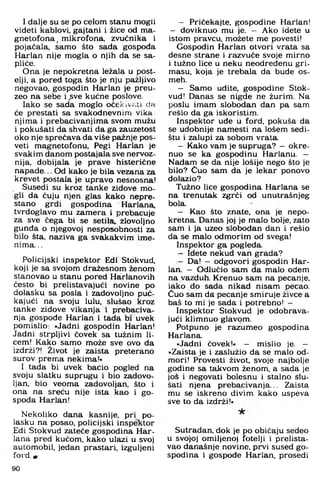 I dalje su se po ćelom stanu mogli
videti kablovi, gajtani i žice od m a­
gnetofona, m ikrofona, zvučnika i
pojačala, sam o što sada gospoda
Harlan nije m ogla o njih da se sa-
pliće.
O na je nepokretna ležala u post­
elji, a pored toga što je nju pažljivo
negovao, gospodin Harlan je preu­
zeo na sebe i sve kućne poslove.
Iako se sada m oglo oćekivf.ii cia
će prestati sa svakodnevnim vika
njim a i prebacivanjim a svom mužu
i pokušati da shvati da ga zauzetost
oko nje sprečava da više pažnje pos­
veti magnetofonu. Pegi Harlan je
svakim danom postajala sve nervoz­
nija. dobijala je prave histerične
napade... Od kako je bila vezana za
krevet postala je upravo nesnosna!
Susedi su kroz tanke zidove m o­
gli da čuju njen glas kako nepre­
stano grdi gospodina Harlana.
tvrdoglavo mu zam era i prebacuje
za sve čega bi se setila, zlovoljno
gunđa o njegovoj nesposobnosti za
bilo šta, naziva ga svakakvim ime­
nima. ..
Policijski inspektor Edi Stokvud,
koji je sa svojom dražesnom ženom
stanovao u stanu pored Harlanovih
često bi prelistavajući novine po
dolasku sa posla i zadovoljno puć-
kajući na svoju lulu, slušao kroz
tanke zidove vikanja i prebaciva­
nja gospode Harlan i tada bi uvek
pom islio: »Jadni gospodin Harlan!
Jadni strpljivi čovek sa tužnim li­
cem ! Kako sam o m ože sve ovo da
izdrži?! Život je zaista preterano
surov prem a nekima!«
I tada bi uvek bacio pogled na
svoju slatku suprugu i bio zadovo­
ljan, bio veom a zadovoljan, što i
ona na sreću nije ista kao i go­
spođa Harlan!
N ekoliko dana kasnije, pri po­
lasku na posao, policijski inspektor
Edi Stokvud zateće gospodina Har­
lana pred kućom, kako ulazi u svoj
autom obil, jedan prastari, izguljeni
ford. m
- Pričekajte, gospodine Harlan!
- doviknuo mu je. — A ko idete u
istom pravcu, možete me povesti!
G ospodin Harlan otvori vrata sa
desne strane i razvuče svoje m irno
i tužno lice u neku neodređenu gri­
masu. koja je trebala da bude os-
meh.
- Sam o uđite, gospodine Stok­
vud! Danas se nigde ne žurim. Na
poslu imam slobodan dan pa sam
resio da ga iskoristim.
Inspektor uđe u ford. pokuša da
se udobnije namesti na lošem sedi-
štu i zalupi za sobom vrata.
- Kako vam je supruga? - okre­
nuo se ka gospodinu Harlanu. -
Nadam se da nije lošije nego što je
bilo? Čuo sam da je lekar ponovo
dolazio?
Tužno lice gospodina Harlana se
na trenutak zgrči od unutrašnjeg
bola.
- Kao što znate, ona je nepo­
kretna. Danas joj je m alo bolje, zato
sam i ja uzeo slobodan dan i rešio
da se malo odm orim od svega!
Inspektor ga pogleda.
- Idete nekud van grada?
- Da! - odgovori gospodin Har­
lan. - O dlučio sam da malo odem
na vazduh. Krenuo sam na pecan je,
iako do sada nikad nisam pecao.
Čuo sam da pecanje sm iruje živce a
baš to mi je sada i potrebno! -
Inspektor Stokvud je odobrava­
jući klimnuo glavom.
Potpuno je razum eo gospodina
Harlana.
»Jadni čovek!« — mislio je. —
»Zaista je i zaslužio da se malo od­
m ori! Provesti život, svoje najbolje
godine sa takvom ženom, a sada je
još i negovati bolesnu i stalno slu­
šati njena prebacivanja... Zaista
mu se iskreno divim kako uspeva
sve to da izdrži!«
Sutradan, dok je po običaju sedeo
u svojoj omiljenoj fotelji i prelista­
vao današnje novine, prvi sused g o­
spodina i gospođe Harlan. prosedi
90
 