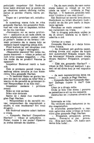 policijski inspektor Edi Stokvud,
kroz lakši dremež koji je počeo da
ga obuzima nakon obilnog ručka,
začuo je povike »Vatra, vatra, po­
žar!«
Trgao se i protrljao oči, oslušku­
jući.
Iz susednog stana čula se vika
gospođe Harlan, što gospodin Stok­
vud već više nije ni zapažao, toliko
se na nju navikao.
»Verovatno mi se samo pričini­
l o ! « - zaključio je, ali tada odole, sa
ulice odjeknuše uzvici »požar, izbio
je požar!«. Izašao je na terasu i od­
mah primetio da iz stana koji se
nalazio ispod njegovog izbija dim.
Pred kućpm se već okupljao svet
a uskoro su stigli i vatrogasci.
»Napustite stanove! Svi neka na­
puste stanove!« — vikao je jedan od
njih kroz snažan megafon. — »Va­
tra može da se proširi! Veoma je
opasno!«
Inspektor Stokvud istrči u hod­
nik.
Dok je prolazio pored vrata su­
sednog stana iznutra je čuo histe­
ričnu viku gospođe Harlan.
- Ti bednlče! Kako se gorko ka­
jem što sam se udala za tebe! Nisi u
stanju ni da zaradiš za pristojan ži­
vot! Nesposo6 an si za bilo šta!...
Inspektor zastane i pritisne
zvono.
Niko se nije javljao.
Niko nije otvarao.
Samo se i dalje čuo razđražen
glas Pegi Harlan.
- Nesposoban si đa zaradiš no­
vac. nesposoban da napreduješ u
službi, ti nisi muškarac! Svi tvoji
drugovi...
Edi Stokvud snažno udari šakom
o vrata.
- Gospođo Harlan! Gospodine
Harlan! — vikao je uzbuđeno. —
Požar, čujete li me požar! Opasno
je. treba odmah da izađete...
- Da. da sam znala, da sam samo
znala kakav si, nikad se ne bih
udala za tebe! - vrištala je Pegi
Harlan. - Ti bedniće, prokleti bed-
niče! Uništio si ceo moj život!...
Edi Stokvud se osvrte levo-desno.
Hodnikom su trčali zbunjeni ljudi i
trudili se da što pre izađu iz zapa­
ljene zgrade.
Povukao se malo unazad i nale-
teo ramenom na vrata.
Tek iz drugog pokušaja uspeo je
da ih otvori. Izletela su iz šarki i
udarila o zid.
Utrčao je u stan.
Gospođa Harlan je i dalje histe­
rično vikala.
- Za dvadeset pet godina zajed­
ničkog života nisi uspeo da kupiš
nov automobil! Nikada nisam išla
na letovanje! Nikada nisam imala
skupu haljinu! Propalice, propali­
ce!...
- Gde ste. gospođo Harlan!? -
vikao je Edi Stokvud kašljuči i gu-
šeći se od dima koji je već napunio
sobu.
- Ja sam najnesrećnija žena na
svetu!... — jecala je Pegi Harlan.
- Gospođo Harlan! Gospođo Har­
lan! Zaboga čujete li me?! Gde
ste?...
Ušao je u drugu sobu.
Ovde je bilo više dima i ponovo
se zakašljao a oči su mu zasuzile.
Zateturao se i rukama uhvatio za
sto.
Iznenada se trže.
Na velikom stolu bešumno je ra­
dio magnetofon.
Iz zvučnika postavljenih u raz­
nim uglovima sobe vrištao je histe­
rični glas gospode Pegi Harlan.
- Propalice, propalice, preva­
rantu. .. Prevario si m e... preva­
rio. .. Bila sam luda... Oh. kako sam
samo bila luda!...
91
 