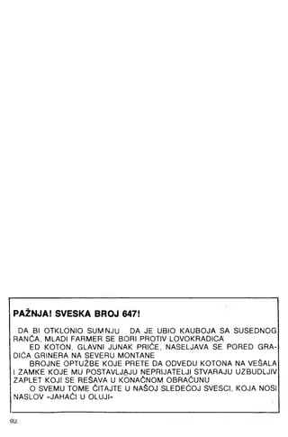 PAŽNJA! SVESKA BROJ 647!
DA BI OTKLONIO SUMNJU DA JE UBIO KAUBOJA SA SUSEDNOG
RANČA, MLADI FARMER SE BORI PROTIV LOVOKRADICA
ED KOTON, GLAVNI JUNAK PRIČE, NASELJAVA SE PORED GRA­
DIĆA GRINERA NA SEVERU MONTANE
BROJNE OPTUŽBE KOJE PRETE DA ODVEDU KOTONA NA VEŠALA
1ZAMKE KOJE MU POSTAVLJAJU NEPRIJATELJI STVARAJU UZBUDLJIV
ZAPLET KOJr SE REŠAVA U KONAČNOM OBRAČUNU
O SVEMU TOME ČITAJTE U NAŠOJ SLEDEGOJ SVESCI, KOJA NOSI
NASLOV »JAHAČI U OLUJI«
92
 
