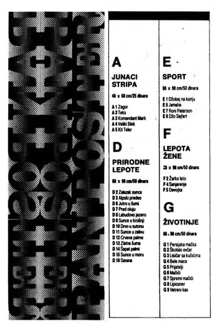 JUNACI
STRIPA
48 X 68cinASdkiira
AIZagor
A2Teks
A3 Komandant Mark
A4VeidBiek
ASKilTeler
PRIRODNE
LEPOTE
a X M cnfiOdtaara
0 2 Zalazak sunca
0 3 Alpski predN
OCJutrouiumi
O TPre d ok^
OltabudovDjazero
DSSunceukroSnjI
DIODrmusutonu
DllSunceuzallvu
D12Cnenepakne
013 Zlatna iuma
014 Šapat pakni
O lS S i^ u m o n i
016 Savana
SPORT
S8x9tcffl/S0 dinara
E 1 Džokej na konju
ESJamaha
E7RofllPeterson
ESDžoSajfert
LEPOTA
ŽENE
a X Secin/SOdInara
F2Žarkoleto
F4Sanjarenje
FSDevojka
G
ŽIVOTINJE
68 . SScin/SO dinara
G 1 Persijska mačka
G 2 škotski ovčar
G 3 Lisičar sa kučićima
G 4 Bele mace
G 5 Prijatelji
G6Mačići
G 7 ^ e tn i mačići
G8Lipk»ner
GSVaUenikas
 